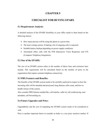 60
CHAPTER 5
CHECKLIST FOR BUYING EPABX
5.1 Requirement Analysis:
A detailed analysis of the EPABX feasibility in your office needs to done based on the
following factors:
 How many persons will be using the phone at a given time.
 The least costing system, if making a lot of outgoing calls is expected.
 Suitable battery backup depending on power supply conditions.
 Automated office calls with the IVR (Interactive Voice Response) and CTI
(Computer Telephony Integration).
5.2 Size of the EPABX:
The size of an EPABX system refers to the number of direct lines and extension lines
needed. This requirement will be calculated based on the number of posts in the
organization that require constant telephone connectivity.
5.3 PBX Features and Benefits:
The benefits of the EPABX system needs to be carefully analyzed in respect to how the
incoming calls will be attended and processed, long distance calls count, and how to
handle misuse of the system.
Also consider PBX features needed like, call transfer, caller id, call conferencing, auto
attendant, call forwarding etc.
5.4 Future Upgrades and Price:
Upgradability and the cost of expanding the EPABX system needs to be considered as
well.
Price is another important factor to consider as India is a very price sensitive market. If
 
