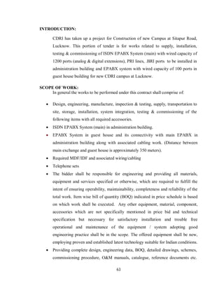 63
INTRODUCTION:
CDRI has taken up a project for Construction of new Campus at Sitapur Road,
Lucknow. This portion of tender is for works related to supply, installation,
testing & commissioning of ISDN EPABX System (main) with wired capacity of
1200 ports (analog & digital extensions), PRI lines, .BRI ports to be installed in
administration building and EPABX system with wired capacity of 100 ports in
guest house building for new CDRI campus at Lucknow.
SCOPE OF WORK:
In general the works to be performed under this contract shall comprise of:
 Design, engineering, manufacture, inspection & testing, supply, transportation to
site, storage, installation, system integration, testing & commissioning of the
following items with all required accessories.
 ISDN EPABX System (main) in administration building.
 EPABX System in guest house and its connectivity with main EPABX in
administration building along with associated cabling work. (Distance between
main exchange and guest house is approximately 350 meters).
 Required MDF/IDF and associated wiring/cabling
 Telephone sets
 The bidder shall be responsible for engineering and providing all materials,
equipment and services specified or otherwise, which are required to fulfill the
intent of ensuring operability, maintainability, completeness and reliability of the
total work. Item wise bill of quantity (BOQ) indicated in price schedule is based
on which work shall be executed. Any other equipment, material, component,
accessories which are not specifically mentioned in price bid and technical
specification but necessary for satisfactory installation and trouble free
operational and maintenance of the equipment / system adopting good
engineering practice shall be in the scope. The offered equipment shall be new,
employing proven and established latest technology suitable for Indian conditions.
 Providing complete design, engineering data, BOQ, detailed drawings, schemes,
commissioning procedure, O&M manuals, catalogue, reference documents etc.
 