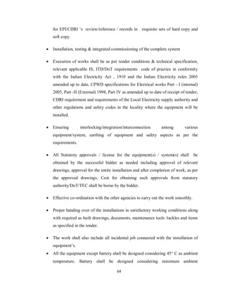 64
for EPI/CDRI ‘s review/reference / records in requisite sets of hard copy and
soft copy.
 Installation, testing & integrated commissioning of the complete system
 Execution of works shall be as per tender conditions & technical specification,
relevant applicable IS, ITD/DoT requirements code of practice in conformity
with the Indian Electricity Act , 1910 and the Indian Electricity rules 2005
amended up to date, CPWD specifications for Electrical works Part - I (internal)
2005, Part -II (External) 1994, Part IV as amended up to date of receipt of tender,
CDRI requirement and requirements of the Local Electricity supply authority and
other regulations and safety codes in the locality where the equipment will be
installed.
 Ensuring interlocking/integration/interconnection among various
equipment/system, earthing of equipment and safety aspects as per the
requirements.
 All Statutory approvals / license for the equipment(s) / system(s) shall be
obtained by the successful bidder as needed including approval of relevant
drawings, approval for the entire installation and after completion of work, as per
the approved drawings. Cost for obtaining such approvals from statutory
authority/DoT/TEC shall be borne by the bidder.
 Effective co-ordination with the other agencies to carry out the work smoothly.
 Proper handing over of the installations in satisfactory working conditions along
with required as built drawings, documents, maintenance tools /tackles and items
as specified in the tender.
 The work shall also include all incidental job connected with the installation of
equipment’s.
 All the equipment except battery shall be designed considering 45 C as ambient
temperature. Battery shall be designed considering minimum ambient
 