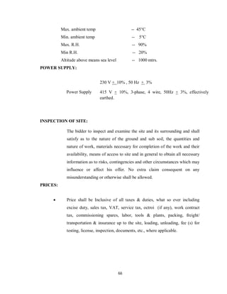 66
Max. ambient temp -- 45°C
Min. ambient temp -- 5°C
Max. R.H. -- 90%
Min R.H. -- 20%
Altitude above means sea level -- 1000 mtrs.
POWER SUPPLY:
Power Supply
230 V + 10% , 50 Hz + 3%
415 V + 10%, 3-phase, 4 wire, 50Hz + 3%, effectively
earthed.
INSPECTION OF SITE:
The bidder to inspect and examine the site and its surrounding and shall
satisfy as to the nature of the ground and sub soil, the quantities and
nature of work, materials necessary for completion of the work and their
availability, means of access to site and in general to obtain all necessary
information as to risks, contingencies and other circumstances which may
influence or affect his offer. No extra claim consequent on any
misunderstanding or otherwise shall be allowed.
PRICES:
 Price shall be Inclusive of all taxes & duties, what so ever including
excise duty, sales tax, VAT, service tax, octroi (if any), work contract
tax, commissioning spares, labor, tools & plants, packing, freight/
transportation & insurance up to the site, loading, unloading, fee (s) for
testing, license, inspection, documents, etc., where applicable.
 