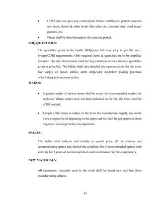 67
 CDRI does not give any confessional forms/ certificates/ permits towards
any taxes, duties & other levies like sales tax, customs duty, road taxes/
permits, etc.
 Prices shall be firm throughout the contract period.
BOQ QUANTITIES:
The quantities given in the tender BOQ/price bid may vary as per the site /
system/CDRI requirements. Only required items & quantities are to be supplied/
installed. The rate shall remain valid for any variations in the estimated quantities
given in price bid. The bidder shall take detailed site measurements for the items
like supply of power cables; earth strips/wire etc.before placing purchase
order/taking procurement action.
MAKES:
 In general make of various items shall be as per the recommended vendor list
enclosed. Where makes have not been indicated in the list, the items shall be
of ISI marked.
 Sample of the items or makes or the items for manufacture/ supply/ use in the
work irrespective of appearing in the approved list shall be got approved from
Engineer- in-charge before incorporation.
SPARES:
The bidder shall indicate and include in quoted price, all the start-up and
commissioning spares and furnish the complete list of recommended spares with
unit rate for 3 years of normal operation and maintenance for the equipment’s.
NEW MATERIALS:
All equipment, materials used in the work shall be brand new and free from
manufacturing defects.
 