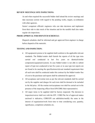 69
REVIEW MEETINGS/ SITE INSPECTIONS:
As and when required the successful bidder shall attend the review meetings and
take necessary actions with regard to the pending works, targets, co-ordination
with other agencies.
Senior/ competent officials/ engineers who can take decisions and implement
from their side to take stock of the situation and do the needful shall also make
regular site inspections.
PRIOR APPROVAL FOR DISPATCH SCHEDULE:
Dispatch schedules shall be informed and got approved from engineer in charge
before dispatch of the materials.
TESTING AND INSPECTION:
 All equipment/systems to be supplied shall conform to the applicable relevant
standards. The Bidder/vendor shall furnish the reports of all the type tests
carried out/ conducted in last five years on identical/similar
components/equipment/systems. In case bidder/vendor is not able to submit
report of type test conducted in last five years or in case type test reports are
not found to be meeting the specifications/relevant standard requirement then
all such tests shall be conducted under this contract by the bidder/vendor free
of cost to the purchaser and reports shall be submitted for approval.
 All acceptance and routine tests as per the relevant standards shall be carried
out by the supplier and charges for such tests shall be deemed to be included
in the bid price. All the routine test/acceptance test shall be carried out in the
presence of the inspecting officer from EPI/CDRI./their representative.
 All major items to be supplied shall be factory inspected. The decision to
inspection/waiver shall rest with the EPI / CDRI.The list of approved makes
enclosed is indicative, CDRI/EPI can add/delete/modify the same in the
interest of organization/work from time to time considering cost, quantity,
significance, completion schedules etc.
 