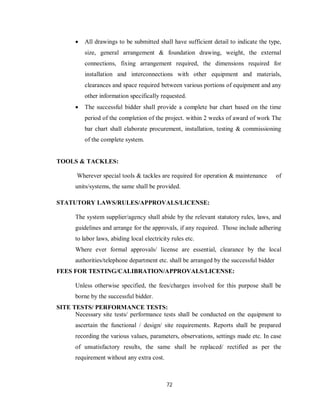 72
 All drawings to be submitted shall have sufficient detail to indicate the type,
size, general arrangement & foundation drawing, weight, the external
connections, fixing arrangement required, the dimensions required for
installation and interconnections with other equipment and materials,
clearances and space required between various portions of equipment and any
other information specifically requested.
 The successful bidder shall provide a complete bar chart based on the time
period of the completion of the project. within 2 weeks of award of work The
bar chart shall elaborate procurement, installation, testing & commissioning
of the complete system.
TOOLS & TACKLES:
Wherever special tools & tackles are required for operation & maintenance of
units/systems, the same shall be provided.
STATUTORY LAWS/RULES/APPROVALS/LICENSE:
The system supplier/agency shall abide by the relevant statutory rules, laws, and
guidelines and arrange for the approvals, if any required. Those include adhering
to labor laws, abiding local electricity rules etc.
Where ever formal approvals/ license are essential, clearance by the local
authorities/telephone department etc. shall be arranged by the successful bidder
FEES FOR TESTING/CALIBRATION/APPROVALS/LICENSE:
Unless otherwise specified, the fees/charges involved for this purpose shall be
borne by the successful bidder.
SITE TESTS/ PERFORMANCE TESTS:
Necessary site tests/ performance tests shall be conducted on the equipment to
ascertain the functional / design/ site requirements. Reports shall be prepared
recording the various values, parameters, observations, settings made etc. In case
of unsatisfactory results, the same shall be replaced/ rectified as per the
requirement without any extra cost.
 