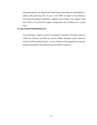 74
During this period, the supplier shall hold himself responsible for reinstallation or
replace with good ones free of cost to the CDRI in respect of any defective
item/material/equipment/component supplied and installed. The supplier shall
bear all the cost involved for supply, transportation and installation etc. of such
items.
GUARANTEED PERFORMANCE:
The performance figures quoted in Guaranteed Technical Particulars shall be
within the tolerance permitted by relevant Indian Standards unless otherwise
stated in Technical Specification. In case of failure of the equipment to meet the
guarantee parameters the equipment may be liable for rejection.
 