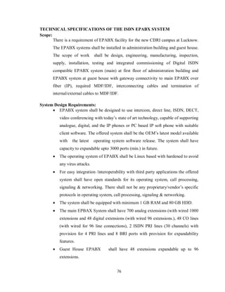 76
TECHNICAL SPECIFICATIONS OF THE ISDN EPABX SYSTEM
Scope:
There is a requirement of EPABX facility for the new CDRI campus at Lucknow.
The EPABX systems shall be installed in administration building and guest house.
The scope of work shall be design, engineering, manufacturing, inspection,
supply, installation, testing and integrated commissioning of Digital ISDN
compatible EPABX system (main) at first floor of administration building and
EPABX system at guest house with gateway connectivity to main EPABX over
fiber (IP), required MDF/IDF, interconnecting cables and termination of
internal/external cables to MDF/IDF.
System Design Requirements:
 EPABX system shall be designed to use intercom, direct line, ISDN, DECT,
video conferencing with today’s state of art technology, capable of supporting
analogue, digital, and the IP phones or PC based IP soft phone with suitable
client software. The offered system shall be the OEM’s latest model available
with the latest operating system software release. The system shall have
capacity to expandable upto 3000 ports (min.) in future.
 The operating system of EPABX shall be Linux based with hardened to avoid
any virus attacks.
 For easy integration /interoperability with third party applications the offered
system shall have open standards for its operating system, call processing,
signaling & networking. There shall not be any proprietary/vendor’s specific
protocols in operating system, call processing, signaling & networking.
 The system shall be equipped with minimum 1 GB RAM and 80 GB HDD.
 The main EPBAX System shall have 700 analog extensions (with wired 1000
extensions and 48 digital extensions (with wired 96 extensions.), 48 CO lines
(with wired for 96 line connections), 2 ISDN PRI lines (30 channels) with
provision for 4 PRI lines and 8 BRI ports with provision for expandability
features.
 Guest House EPABX shall have 48 extensions expandable up to 96
extensions.
 