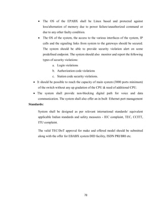 78
 The OS of the EPABX shall be Linux based and protected against
loss/alternation of memory due to power failure/unauthorized command or
due to any other faulty condition.
 The OS of the system, the access to the various interfaces of the system, IP
calls and the signaling links from system to the gateways should be secured.
The system should be able to provide security violation alert on some
predefined endpoint. The system should also monitor and report the following
types of security violations:
a. Login violations
b. Authorization code violations
c. Station code security violations.
 It should be possible to reach the capacity of main system (3000 ports minimum)
of the switch without any up gradation of the CPU & need of additional CPU.
 The system shall provide non-blocking digital path for voice and data
communication. The system shall also offer an in built Ethernet port management
Standards:
System shall be designed as per relevant international standards/ equivalent
applicable Indian standards and safety measures - IEC complaint, TEC, CCITT,
ITU complaint.
The valid TEC/DoT approval for make and offered model should be submitted
along with the offer for EBABX system DID facility, ISDN PRI/BRI etc.
 