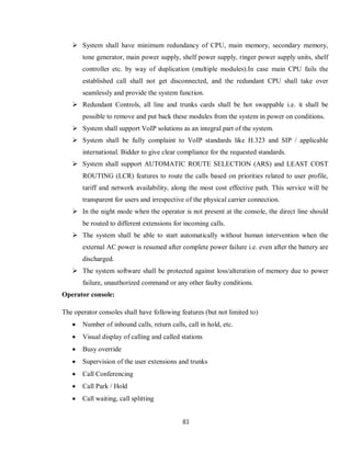 83
 System shall have minimum redundancy of CPU, main memory, secondary memory,
tone generator, main power supply, shelf power supply, ringer power supply units, shelf
controller etc. by way of duplication (multiple modules).In case main CPU fails the
established call shall not get disconnected, and the redundant CPU shall take over
seamlessly and provide the system function.
 Redundant Controls, all line and trunks cards shall be hot swappable i.e. it shall be
possible to remove and put back these modules from the system in power on conditions.
 System shall support VoIP solutions as an integral part of the system.
 System shall be fully complaint to VoIP standards like H.323 and SIP / applicable
international. Bidder to give clear compliance for the requested standards.
 System shall support AUTOMATIC ROUTE SELECTION (ARS) and LEAST COST
ROUTING (LCR) features to route the calls based on priorities related to user profile,
tariff and network availability, along the most cost effective path. This service will be
transparent for users and irrespective of the physical carrier connection.
 In the night mode when the operator is not present at the console, the direct line should
be routed to different extensions for incoming calls.
 The system shall be able to start automatically without human intervention when the
external AC power is resumed after complete power failure i.e. even after the battery are
discharged.
 The system software shall be protected against loss/alteration of memory due to power
failure, unauthorized command or any other faulty conditions.
Operator console:
The operator consoles shall have following features (but not limited to)
 Number of inbound calls, return calls, call in hold, etc.
 Visual display of calling and called stations
 Busy override
 Supervision of the user extensions and trunks
 Call Conferencing
 Call Park / Hold
 Call waiting, call splitting
 