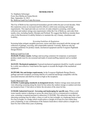 MEMORANDUM
To: Stephanie Schwenger
From: Ken Mullins & Emma Hewitt
Date: September 16, 2015
Re: Bellevue Land Use Codes Revisions
The City of Bellevue has experienced tremendous growth within the past several decades. With
this expansion comes an increased need for effective solid waste screening and storage
requirements. This report provides an overview of codes related to screening, solid waste
collection and outdoor storage area requirements within the City of Bellevue, and codes from
nearby cities, including Seattle, Olympia and Portland. We suggest that Bellevue emulate these
cities in the Downtown Livability Initiative to maintain the city’s beauty, cleanliness and
livability.
Screening Guidelines & Regulations
Screening helps mitigate unsightly processes, noises and odors associated with the storage and
collection of garbage, recycling, and compostable material. Currently, Bellevue only has
screening guidelines for produce stands, mechanical equipment and the Evergreen Highlands
Design District.
Bellevue Land Use Code
20.20.620: Produce stands. Garbage and recycling containers for temporary or permanent
produce stands must be site-screened and made of sound-muffling material such as molded
plastic.
20.25.525: Mechanical equipment. Exposed mechanical equipment should be visually screened
by a solid, non-reflective visual barrier that equals or exceeds the height of the mechanical
equipment.
20.25F.040: Site and design requirements. In the Evergreen Highlands Design District,
garbage and trash receptacle screening shall be of a material and design compatible with the
associated structure and shall be at least as high as the receptacle.
Seattle Municipal Code
23.50.016: Landscaping standards on designated streets. Outdoor storage areas must provide
view-obscuring screening along the street lot line unless the outdoor storage or outdoor activities
are located at least 15 feet above or below the elevation of the street lot line.
23.50.040: Industrial General - Screening and landscaping for specific uses. When a solid
waste transfer station is abutting or across the street from a lot in a commercial or residential
zone, screening is required pursuant to subsection 23.50.034B. This subsection states that view
obscuring screening may be either: a fence or wall six feet in height; or a landscape berm at least
five feet in height; or a hedge which would achieve a height of at least five feet within three
years of planting; or any combination of the features listed above which achieve a height of at
least five feet within three years of planting.
 