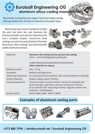We provide a comprehensive range of aluminum alloys cas ng,
oﬀering solu ons for all kinds of industries and project types.
Eurobalt Engineering OÜ
aluminum alloys casting manufacturing
Machining may not be needed at all a er
the part has been die cast, because the
process provides very precise tolerances for
even complex shapes. Aluminum alloy
cas ngs can also be easilyplated or ﬁnished.
Aluminum alloy cas ngs are dimensionally
stableandheatresistant.
Materials: Aluminum die‐cas ng and low pressure die‐cas ng:
ADC1 ‐ 12/Al‐Si/AlSiMg/AlSiCu/AlSiCuMn
Zn400 ZAMAK3/Zn410ZAMAK5/Zn430ZAMAK2
Other materials on request
Weight per piece: 0,01 ‐ 12 kg
Machining equipment: All current processing methods, CNC and conven onal machining
Surface treatment: Powder coa ng, lacquer ﬁnishing
Checking equipment: Chemical analysis by spectrometer, mechanical proper es for
tensile strength, yield stress, pressure tes ng up to 200 bar,
3D co‐ordinate CNC measuring machine, magne c par cle ﬂaw
inspec on, metallography
Quality system: EN/ISO 9001:2008 ‐ ISO/TS 16949
Quan es: Medium and large series
+372 880 7998 | info@eurobalt.net |Eurobalt Engineering OÜ
Examples of aluminum cas ng parts
 