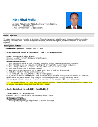 MD : Miraj Molla
Address: Abdus Sattar Road, Gazipura, Tongi, Gazipur.
Mobile No 1: 01719520491
e-mail : mirajhossain453@gmail.com
Career Objective:
To create a decent career in related organization of recent environment by utilizing my interpersonal communication
creativity systematic work. Properly manpower utilization, decision making skill, strict discipline and as well as my
capability.
Employment History:
Total Year of Experience : 13 Years And 18 Day’s.
1. Sr. GPQ (Tommy Hilfiger & Calvin Klein) ( July 1, 2014 - Continuing)
Saturn Textile Ltd. (Padma Group)
Company Location : Sataish, Gazipura, Tongi, Gazipur.
Department: Quality
Duties/Responsibilities:
1. After making size set by factory i review for make sure styling, measurement and pp comments.
2. After than i do review pre-production meeting with all responsible person related production.
3. After running production i do review, 1st bulk, 1st lot wash check with wash std.
4. Make sure all quality set up with our standard.
5. Sewing critical process monitor day by day & report send by mail To li & fung office.
6. Production maintain with our shipment schedule.
7. I do inline 10%, Pre-finial, after than offer to final inspection.
8. All the report send by mail example: daily production report, line wise production status, weekly q.a schedule,
weekly inspection status, weekly defects report, monthly defects report, monthly inspection status.
Pls note: pre production, inline, pre-final & final inspection all the report by MQC from li & fung web.
*** LFBD Tommy Hilfiger And Calvin Klein give Authority For Inline, Pre Final and Final Inspection And Give One User
Id For Mqc User Name:- Miraj Molla. User Id:- M16110014.
2.
Quality Controller ( March 1, 2014 - June 30, 2014)
Artistic Design Ltd. (Hamim Group)
Company Location : Bangla Bazar, Narsinghopur, Savar, Dhaka.
Department: Finishing
Duties/Responsibilities:
1. Insure Quality as per Buyer Requirement up to final inspection.
 