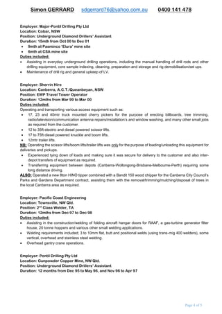 Simon GERRARD sdgerrard76@yahoo.com.au 0400 141 478
Page 4 of 9
Duties included:
 Operating an Atlas Copco ‘Robbins 121R’ surface raise bore drill. Also some experience on the smaller
underground raise bore rigs.
 Conducting surface to underground pilot hole operations.
 Monitoring drilling media levels and viscosities and adjusting accordingly.
 Monitoring and servicing 3x diesel powered high volume GD pumps for the drilling of the pilot holes requiring
frequent adjusting/tweaking to control output volumes.
 Reaming/boring operations including frequent rig maintenance.
 Instructing new employees on the everyday operations of the drill site, the expectations from management
and how to operate the IT safely ie: handling drill rods in the correct manner so as to avoid damage to the
equipment.
 Complete rig demobilisations and setups at new drill sites.
 Loading/unloading trucks of all ancillary drilling equipment between drill site/mine sites. This included up to
3 days of sorting/stacking rods alone, up to a week of rig demobilisation/set-up of the rig at the next on-site
locations and up to 3-4 weeks for mine-to-mine relocations.
 Experienced underground installations of 1.2m/2.4m/3m & 4.5mtr reamer heads and performing regular
cutter changes as required.
Employer: Major-Pontil Drilling Pty Ltd
Location: Cobar, NSW
Position: Underground Diamond Drillers’ Assistant
Duration: 1yr + 3mth from Oct ‘00 to Dec ‘01
 9mth at Pasminco Elura mine site
 6mth at CSA mine site
Duties included:
 Assisting in everyday underground diamond drilling operations, including the manual handling of drill rods and
other drilling equipment, core sample indexing/cleaning/preparation and storage/transportation and rig
demobilisation/set ups.
 Maintenance of drill rig and general upkeep of LV.
Employer: Sherrin Hire
Location: Canberra, A.C.T./Queanbeyan, NSW
Position: EWP Travel Tower Operator
Duration: 12mths from Mar ‘99 to Mar ‘00
Duties included:
Operating and transporting various access equipment such as:
 17, 23 and 40mtr truck mounted cherry pickers for the purpose of erecting billboards, tree trimming,
radio/television/communication antenna repairs/installation’s and window washing, and many other small jobs
as required from the customer.
 12 to 35ft electric and diesel powered scissor lifts.
 17 to 75ft diesel powered knuckle and boom lifts.
 12mtr trailer lifts.
NB: Operating the scissor lifts/boom lifts/trailer lifts was only for the purpose of loading/unloading this equipment for
deliveries and pickups.
 Experienced tying down of loads and making sure they were secure for delivery to the customer and also inter-
depot transfers of equipment as required.
 Transferring equipment between depots (Canberra-Wollongong-Brisbane-Melbourne-Perth) requiring long
distance driving.
ALSO: Operated a new 8ton HINO tipper combined with a Bandit 150 wood chipper for the Canberra City Council’s
Parks and Gardens Department contract, assisting them with the removal/trimming/mulching of trees in the local
Canberra area. Some minor chainsaw work was also needed to help with these tasks.
 