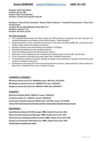 Simon GERRARD sdgerrard76@yahoo.com.au 0400 141 478
Page 5 of 9
Employer: Pacific Coast Engineering
Location: Townsville, Far North Qld.
Position: 2nd
Class Welder, T/A
Duration: 12mths from Dec ‘97 to Dec ‘98
Duties included:
 Assisting in the construction/welding of bi-folding aircraft hangar doors for RAAF, a gas-turbine generator filter
house, several 20 tonne hoppers and various other smaller welding applications.
 Welding requirements included; 3 to 10mm flat, butt and positional welds (using trans-mig 400 welders), some
vertical, overhead and stainless steel welding.
 Overhead gantry crane operations.
 Operating guillotines, bending presses, cut-off saws, 10” grinders and hole-punch machines in the fabrication
of all of the above jobs stated above.
Employer: Pontil Drilling Pty Ltd
Location: Gunpowder Copper Mine, NW Qld.
Position: Underground Diamond Drillers’ Assistant
Duration: 12mnths from Dec ‘95 to May ‘96, and Nov ‘96 to Apr ’97
Employer: ISA Trade Waste
Location: Mt. Isa, Qld.
Position: Skip Truck Operator
Duration: 6wks from Aug ‘95 to Sep ‘95
Employers: Pavex Civil Constructions / Transfield Constructions / Steam-It Cleaners / Simon-Carves
Australia
Location: Mt. Isa, Qld / McArthur River Mine, N.T.
Positions: Labourer, T/A
Duration: Various short-term casual positions held during the time period from Dec ‘93 to Jun ‘95
CURRENT LICENSES*:
WA Heavy Vehicle drivers lic: #4646364 (class = MC) Exp. 23/10/2016
WA Dangerous Goods drivers lic: #DDB074733, Exp. 24/02/2021
VALID TICKETS*:
Dangerous Goods Security Card - #DGSC-013964, Exp. 08/03/2017
Working at Heights (WAH) - #000273, Issued: 16/06/2012
High Risk Forklift Ticket (LF) - #WL 3395855, Issued: 24/03/2016
Front End Loader (LL) - #000741, Issued: 16/02/2016
Construction Industry Induction (White Card) - #791450, Issued: 12/12/2006
*I am able to provide a ‘PDF’ file with scans of all of the above licenses/tickets which I will personally email upon request
REFEREES*:
Isabel Beasley (Gossan Hill HR manager, MMG, Golden Grove mine, WA)
Wayne Gavallis (Underground Manager: MMG, Golden Grove mine, WA)
Gerard Groves (Underground Mine Foreman: MMG, Golden Grove mine, WA)
George Luk (Production Shift Supervisor: MMG, Golden Grove mine, WA)
*Contact details are available upon request
 