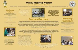 Program Overview
The Mizzou MedPrep program is designed to assist individuals in exploring
health-care careers and assist those interested in applying to medical school
with the application process, and once admitted, with academic and personal
preparation skills. The program consists of several workshops: MedPrep I,
MedPrep II and MedPrep III.
Participation in the program is offered to individuals of all backgrounds,
however those from rural, socio-economically disadvantaged, minority and
other nontraditional groups are encouraged to participate.
Mizzou MedPrep Program
University of Missouri School of Medicine
Rachel Brown, MD; Kyungbin Kwon, PhD; Peter Wilden, PhD; Alison Martin, M.Ed.; Cathleen Mudd-Hutcheson, MS
“This was an extremely helpful
workshop that effectively
answered every question I had
regarding the application
process.”
MedPrep I participant
Workshop
Features
All workshops provide
participants with an evaluation
component
Interaction with current medical
students
Faculty panels
Onsite and online components
Advising
Standardized interviews
Workshop
Overviews
MedPrep I - How to prepare yourself
to become a competitive medical
school applicant.
MedPrep II – How to prepare your
personal statement and interview
like a pro!
MedPrep III – Making the transition
into medical school -
enrichment/exposure to key content
areas and personal preparation to be
successful.
“MedPrep I and II gave me
great understanding of the
application process and how
to become a competitive
applicant. “
MedPrep I and II participant
“Being a nontraditional applicant, I
had a lot of questions that simply
couldn't be answered by reading a
book. The small group and one-on-
one interactions with faculty, staff,
and students of the medical school
gave me the information I needed
to determine that applying to medical
school was the right decision for me.”
MedPrep I and II participant
“Med Prep I offered me
valuable information about
the details of the best way to
make me a prime candidate
for medical school.”
MedPrep I participant “MedPrep was very informative on the actual values the
student should have in order to become a physician that
will provide optimal patient-centered care.”
MedPrep I and II participant
 