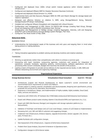  Configured and deployed Cisco 1000v virtual switch module appliance within vCenter vSphere 5
infrastructure
 Configured and deployed VMware SRM for Disaster Recovery/ Business Continuity
 Configured and deployed vCloud Director 5.x, VCNS.
 Implemented Zerto and Site Recovery Manager( SRM) for EMC and Hitachi Storage for storage based and
vSphere replication.
 Designed cost effective Solution on vSphere 5, SRM, using Storage/Network Sizing, Network/
Storage/Cluster/VM design methodology
 Installed and configured VMware Chargeback and integrated with vCloud Director.
 Configuration and management of EMC Clarion CX-320/CX-500 storage (creating Raid Group, Storage
Group and Assigning LUN to ESX/HP-UX/windows host, Zoning).
 Configuration and Management of NetApp storage (creating Aggregates, Volumes, LUN and Assigning
SCSI/FCP LUN to ESX/Windows) through NetApp system Manager, Filer View.
 Configured Two Node Cluster of SQL 2008.
Behavioral Skills
BUSINESS FOCUS
 Understanding the technological needs of the business and end users and keeping them in mind when
taking actions or making decisions.
CREATIVITY
 Taking innovative approaches to problem solving and devising inventive and creative solutions.
TEAMWORK
 Working co-operatively (rather than competitively) with others to achieve a common goal.
 Interacting with team members, outsourcing agencies, customers and vendors for integration of
operations, computer hardware, operating systems, communications, software applications and data
processing while concern schedules, Budget and maximize the benefit of the product.
 Leading a team of Engineers to provide service delivery to the required service levels, in LAN, WAN and
VMware networking environment and organizing meetings.
Organizational Experience
Orange Business Service Virtualization/Cloud Consultant June’14 – Till now
• Architectures (Logical and Physical Architectures) to depict customer’s current environment and
recommended future requirements on CISCO UCS Platform.
• Provide support in creating customer virtualization and Cloud proposals, designing work specifications, pricing
proposals and writing service description documentation
• Experience in Architecture, Design, and Implementation of highly scalable, highly available, Cloud (IaaS,
PaaS,) services and solutions.
• Experience with CISCO UCS, HP hardware like C7000 blade enclosures,& Dell Enterprise level hardware
• Expert with VMware product suites including vSphere 5.5e/vCloud/vCOPS) and hypervisors (4.x, 5.x).
• Expert with SRM (Site Recovery Manager) and integration with storage replication platforms (I.e.
RecoverPoint).
• Validation of HLD(High Level Design) and LLD (Low Level Design), creation of LLD2 based on Implementation
• Reviewing HLD ,LLD, SRF and INM of customers and suggesting changes.
• Implement new Infrastructure, Enhance Capacity, Upgrade Environment, Version upgrade ( OS, Service
pack, Firmware etc )
• Update Runbooks with configuration changes
• Risk Assessment of the Infrastructure , Capacity & Performance Assessment
• Problem Root Cause Analysis, Document & Handover to Operations team.
• Configuration changes to UCS & Server estate.
2
 