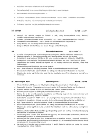 • Association with vendor for Infrastructure Interoperability.
• Review Capacity & Performance related issues and identify the underline cause.
• Review Problem records and implement the fix.
• Proficiency in understanding design/implementing/Managing VMware, HyperV Virtualization technologies
• Proficiency in building and maintaining high-availability environments’
• Proficiency in working in a high-availability clustered environment
HCL COMNET Virtualization Consultant Nov’12 – June’14
• Designed cost effective Solution on vSphere 5, SRM, using Storage/Network Sizing, Network/
Storage/Cluster/VM design methodology.
• Installed, Configure and upgrade vCloud Director from 1.0->1.5->5.1, vShield Manager from 4.1 to 5.1.
• Installed and configured VMware Capacity Planner 2.5 and integrated with vCloud Director.
• Sizing Memory, CPU and Storage for Virtualization Infrastructure.
• Designed PSP(Path Selection Policy) and Update Manager solution for Projects.
TCS Virtualization Architect Oct’11 – Nov 12
• Currently working for Project, Implementing and Supporting their VMware and VCenter infrastructure.
• Design virtualization by keeping redundancy at every level like server, storage, and network.
• Installation & Up gradation of ESX Server 5.0 using remote management utilities like ILO, DRAC.
• Installation & Up gradation of Guest operating Systems (Windows and Linux Family) on ESX Server.
Implemented all advance features of vSphere 5.0 like Storage vMotion with snapshot, Data store
heartbeat etc.
Managing VMware VDI comprise 300 virtual Desktop
• Root Cause Analysis for recurring problems, critical incidents and service/server outages.
• Proactively monitoring the system's health and taking preventive or corrective action as required.
• Checking the entire log file to make sure that the installation went fine without any warning/error
messages.
HCL Technologies, Noida Senior Engineer-IT Nov’06 – Oct’11
• Worked for Internal IT Support of HCL, Implementing and supporting their infrastructure.
• Responsible for entire Virtualization environment running for Production, Testing and Development.
• Business planning for new services and designing new DR sites for existing services.
• Providing on call support for 20 Project / businesses across the globe.
• Solving day to day Level-3 problems (escalations) and following it up with the customer/vendor until
closure through ticketing system like Remedy.
• Installation & Upgradation of ESX Server 4.1/4.0 using remote management utilities like ILO, DRAC.
• Installation & Upgradation of Guest operating Systems (Windows and Linux Family) on ESX Server.
• Root Cause Analysis for recurring problems, critical incidents and service/server outages.
• Proactively monitoring the system's health and taking preventive or corrective action as required.
• Checking the entire log file to make sure that the installation went fine with out any warning/error
messages.
• Checking whether all the features of the guest operating system are working normally and deploying
VMware tools on all operating systems.
• Downloading latest updates from Microsoft and upgrading the Windows VMs to the latest patches and
validating the guest OS on different versions of ESX.
• Providing on-call system support over round the clock for technical analysis, diagnosis, installation,
maintenance, and modification to resolution or escalations in a 3-Tiered environment ensuring 100%
compliance with Service Level Agreement.
• Participating in business calls, process meeting in weekly basis to analyze and review the change
request, business critical incidents.
3
 