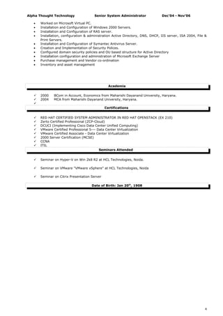 Alpha Thought Technology Senior System Administrator Dec’04 - Nov’06
• Worked on Microsoft Virtual PC.
• Installation and Configuration of Windows 2000 Servers.
• Installation and Configuration of RAS server.
• Installation, configuration & administration Active Directory, DNS, DHCP, IIS server, ISA 2004, File &
Print Servers.
• Installation and Configuration of Symantec Antivirus Server.
• Creation and Implementation of Security Polices.
• Configured domain security policies and OU based structure for Active Directory
• Installation configuration and administration of Microsoft Exchange Server
• Purchase management and Vendor co-ordination
• Inventory and asset management
Academia
 2000 BCom in Account, Economics from Maharishi Dayanand University, Haryana.
 2004 MCA from Maharishi Dayanand University, Haryana.

Certifications
 RED HAT CERTIFIED SYSTEM ADMINISTRATOR IN RED HAT OPENSTACK (EX 210)
 Zerto Certified Professional (ZCP-Cloud)
 DCUCI (Implementing Cisco Data Center Unified Computing)
 VMware Certified Professional 5--- Data Center Virtualization
 VMware Certified Associate - Data Center Virtualization
 2000 Server Certification (MCSE)
 CCNA
 ITIL
Seminars Attended
 Seminar on Hyper-V on Win 2k8 R2 at HCL Technologies, Noida.
 Seminar on VMware "VMware vSphere" at HCL Technologies, Noida
 Seminar on Citrix Presentation Server
Date of Birth: Jan 20th
, 1908
4
 