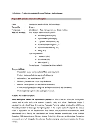 2. Healthfore Product Description(Group of Religare technologies):
Client : EIH - Dubai, ABMH - India, As-Salam-Egypt
Worked for : 2 years.
Tools used : Whiziblesem – Test management and Defect tracking
Modules Handled: PAS (Patient Administration System)
 Patient Registration (PR)
 Inpatient Management (IP)
 Outpatient Management (OP)
 Accidents and Emergency (AE)
 Appointment Scheduling (OA)
 Billing (BL)
Speciality Modules
 Laboratory (LAB)
 Blood Bank (BB)
 Radiology (RD)
Doctor Screen - Practitioner Workbench(PWB)
Responsibilities:
• Preparation, review and execution of Test case documents
• Perform testing, defect raising and defect tracking
• Automation of test script by using QTP
• Monitoring of defect tracking activity till closure
• Periodic status updates to Client, Onsite coordinator
• Communicating and coordinating with development team for the defect fixes
• Performed Build deployment in testing environment.
3. iSOFT Product Description:
eHIS (Enterprise Healthcare Information System) is a state of the art healthcare management
system built on n-tier technology targeting hospitals, clinics and primary healthcare centres. It
provides the entire Healthcare Entrepreneur Resource Planning product functionality, right from a
Patient Registration to Discharge, having the patient in the hospital as the focal point; the product
excels as a paperless and film less enterprise wide solution. This product has several modules, which
are extremely doctor friendly, the core of which are System Manager, Master Patient index, Inpatient,
Outpatient, A&E, Appointments, Clinician Access, Order Entry, Pharmacy and Inventory. The various
components are fully integrated to automate functions ranging patient administration to clinician
services.
Project: EIH- Emirates International Hospital
 