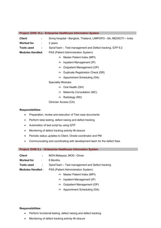Client : Siriraj Hospital - Bangkok, Thailand, LIMPOPO - SA, MEDICITI – India
Worked for : 2 years.
Tools used : SpiraTeam – Test management and Defect tracking, QTP 9.2
Modules Handled: PAS (Patient Administration System)
 Master Patient Index (MPI)
 Inpatient Management (IP)
 Outpatient Management (OP)
 Duplicate Registration Check (DR)
 Appointment Scheduling (OA)
Speciality Modules
 Oral Health (OH)
 Maternity Consultation (MC)
 Radiology (RD)
Clinician Access (CA)
Responsibilities:
• Preparation, review and execution of Test case documents
• Perform beta testing, defect raising and defect tracking
• Automation of test script by using QTP
• Monitoring of defect tracking activity till closure
• Periodic status updates to Client, Onsite coordinator and PM
• Communicating and coordinating with development team for the defect fixes
Project: EHIS 5.x - Enterprise Healthcare Information System
Client : MOH-Malaysia; MOD –Oman
Worked for : 6 Months.
Tools used : SpiraTeam – Test management and Defect tracking
Modules Handled : PAS (Patient Administration System)
 Master Patient Index (MPI)
 Inpatient Management (IP)
 Outpatient Management (OP)
 Appointment Scheduling (OA)
Responsibilities:
• Perform functional testing, defect raising and defect tracking
• Monitoring of defect tracking activity till closure
Project: EHIS 10.x - Enterprise Healthcare Information System
 
