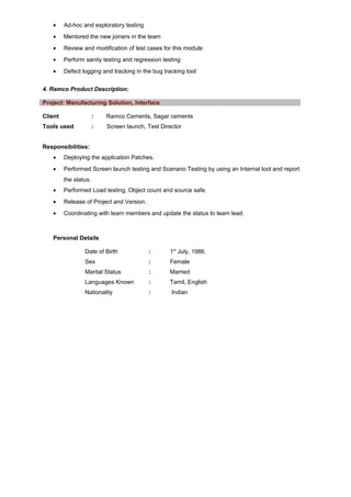 • Ad-hoc and exploratory testing
• Mentored the new joiners in the team
• Review and modification of test cases for this module
• Perform sanity testing and regression testing
• Defect logging and tracking in the bug tracking tool
4. Ramco Product Description:
Project: Manufacturing Solution, Interface
Client : Ramco Cements, Sagar cements
Tools used : Screen launch, Test Director
Responsibilities:
• Deploying the application Patches.
• Performed Screen launch testing and Scenario Testing by using an Internal tool and report
the status.
• Performed Load testing, Object count and source safe.
• Release of Project and Version.
• Coordinating with team members and update the status to team lead.
Personal Details
Date of Birth : 1st
July, 1986.
Sex : Female
Marital Status : Married
Languages Known : Tamil, English
Nationality : Indian
 