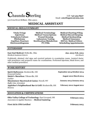 Chaunda Sterling Cell: 740-424-8307
Email: csterling2010@aim.com
502 Irma Street Brilliant, Ohio 43913
MEDICAL ASSISTANT
MEDICAL SKILLS SUMMARY
Vitals/Triage
Injections
Urinalysis/Culture
Phlebotomy
Capillary Puncture
Electrocardiograms
Medical Terminology
Medical Transcriptions
Wound Dressing
Laboratory Testing
Sterilization/Disinfection
PT/INRs
Medical Charting/Filing
Medical Record Keeping
Medical Keyboarding
Medical Insurance
HIPAA/ Medical Ethics
Scheduling Appointments
EXTERNSHIP
East End Medical: Wellsville, Ohio Jan. 2015-Feb. 2015
Medical Assistant Extern 160 Hours
Proficiently obtained vital signs and escorted patients to examination rooms. Assisted doctor
with procedures and prepared rooms for examinations. Performed injections, blood draws, and
other medical procedures.
WORK HISTORY
Spirit Halloween: Steubenville, OH September 2014-October 2014
Seasonal Cashier
Medei’s Marathon: Tiltonsville, OH August 2012-March 2014
Cashier
Mountaineer Racetrack & Casino: Newell, WV January 2013-January 2014
Buffet Line Attendant
Applebee’s Neighborhood Bar & Grill: Steubenville, OH February 2012-August 2012
Hostess
EDUCATION & CERTIFICATIONS
Ohio Valley College of Technology: East Liverpool, OH February 2015
Associates in Applied Business – Medical Assisting
First Aid & CPR Certified February 2015
 