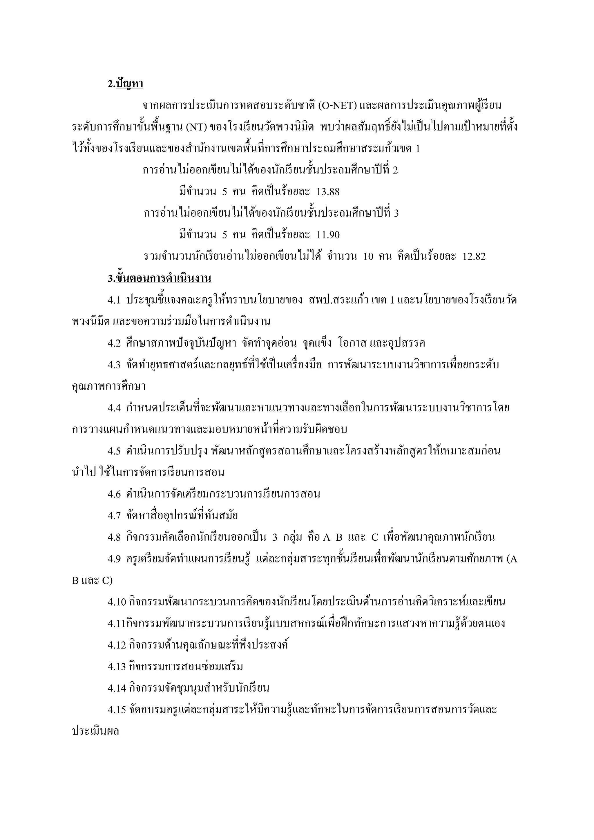 2.ปัญหา
                 จากผลการประเมินการทดสอบระดับชาติ (O-NET) และผลการประเมินคุณภาพผูเ้ รี ยน
ระดับการศึกษาขั้นพื้นฐาน (NT) ของโรงเรี ยนวัดพวงนิมิต พบว่าผลสัมฤทธิ์ ยงไม่เป็ นไปตามเป้ าหมายที่ต้ง
                                                                           ั                       ั
ไว้ท้งของโรงเรี ยนและของสํานักงานเขตพื้นที่การศึกษาประถมศึกษาสระแก้วเขต 1
     ั
                 การอ่านไม่ออกเขียนไม่ได้ของนักเรี ยนชั้นประถมศึกษาปี ที่ 2
                               มีจานวน 5 คน คิดเป็นร้อยละ 13.88
                                    ํ
                 การอ่านไม่ออกเขียนไม่ได้ของนักเรี ยนชั้นประถมศึกษาปี ที่ 3
                               มีจานวน 5 คน คิดเป็นร้อยละ 11.90
                                  ํ
                 รวมจานวนนกเรียนอ่านไม่ออกเขียนไม่ได้ จานวน 10 คน คิดเป็นร้อยละ 12.82
                       ํ              ั                         ํ
        3.ข้นตอนการดําเนินงาน
            ั
                                                                      ้
        4.1 ประชุมชี้แจงคณะครู ให้ทราบนโยบายของ สพป.สระแกว เขต 1 และนโยบายของโรงเรี ยนวัด
พวงนิมิต และขอความร่ วมมือในการดําเนินงาน
        4.2 ศึกษาสภาพปั จจุบนปั ญหา จดทาจุดอ่อน จุดแขง โอกาส และอุปสรรค
                                        ั       ั ํ           ็
        4.3 จัดทํายุทธศาสตร์ และกลยุทธ์ที่ใช้เป็ นเครื่ องมือ การพัฒนาระบบงานวิชาการเพื่อยกระดับ
คุณภาพการศึกษา
        4.4 กําหนดประเด็นที่จะพัฒนาและหาแนวทางและทางเลือกในการพัฒนาระบบงานวิชาการโดย
การวางแผนกําหนดแนวทางและมอบหมายหน้าที่ความรับผิดชอบ
        4.5 ดําเนินการปรับปรุ ง พัฒนาหลักสู ตรสถานศึกษาและโครงสร้างหลักสู ตรให้เหมาะสมก่อน
นําไป ใช้ในการจัดการเรี ยนการสอน
        4.6 ดําเนินการจัดเตรี ยมกระบวนการเรี ยนการสอน
        4.7 จดหาสื่ออุปกรณ์ที่ทนสมย
              ั                             ั ั
        4.8 กิจกรรมคดเลือกนกเรียนออกเป็น 3 กลุ่ม คือ A B และ C เพื่อพัฒนาคุณภาพนักเรี ยน
                         ั                ั
        4.9 ครูเตรียมจดทาแผนการเรียนรู้ แต่ละกลุ่มสาระทุกชั้นเรี ยนเพื่อพัฒนานักเรี ยนตามศักยภาพ (A
                             ั ํ
B และ C)
        4.10 กิจกรรมพัฒนากระบวนการคิดของนักเรี ยนโดยประเมินด้านการอ่านคิดวิเคราะห์และเขียน
        4.11กิจกรรมพฒนากระบวนการเรียนรู้แบบสหกรณ์เพื่อฝึกทกษะการแสวงหาความรู้ดวยตนเอง
                           ั                                        ั                     ้
        4.12 กิจกรรมด้านคุณลักษณะที่พึงประสงค์
        4.13 กิจกรรมการสอนซ่อมเสริม
        4.14 กิจกรรมจัดชุมนุมสําหรับนักเรี ยน
        4.15 จัดอบรมครู แต่ละกลุ่มสาระให้มีความรู ้และทักษะในการจัดการเรี ยนการสอนการวัดและ
ประเมินผล
 