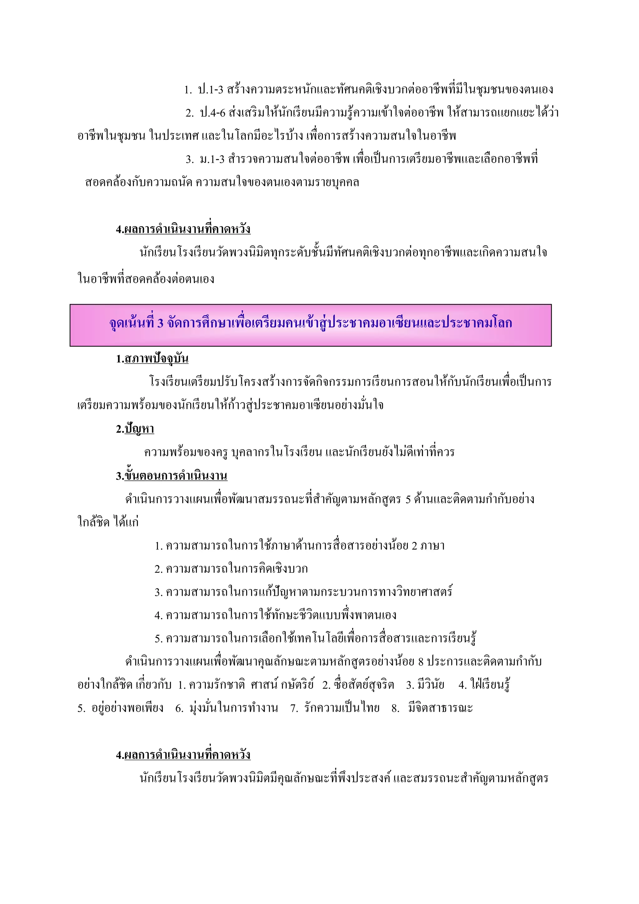 1. ป.1-3 สร้างความตระหนักและทัศนคติเชิงบวกต่ออาชีพที่มีในชุมชนของตนเอง
                                                                                                 ่
                   2. ป.4-6 ส่ งเสริ มให้นกเรี ยนมีความรู ้ความเข้าใจต่ออาชีพ ให้สามารถแยกแยะได้วา
                                          ั
อาชีพในชุมชน ในประเทศ และในโลกมีอะไรบ้าง เพื่อการสร้างความสนใจในอาชีพ
                   3. ม.1-3 สารวจความสนใจต่ออาชีพ เพื่อเป็นการเตรียมอาชีพและเลือกอาชีพที่
                              ํ
 สอดคล้องกับความถนัด ความสนใจของตนเองตามรายบุคคล

        4.ผลการดําเนินงานทคาดหวง
                              ี่   ั
            นักเรี ยนโรงเรี ยนวัดพวงนิมิตทุกระดับชั้นมีทศนคติเชิงบวกต่อทุกอาชีพและเกิดความสนใจ
                                                        ั
ในอาชีพที่สอดคลองต่อตนเอง
               ้

      จุดเน้ นที่ 3 จัดการศึกษาเพือเตรียมคนเข้ าสู่ ประชาคมอาเซียนและประชาคมโลก
                                  ่
           1.สภาพปัจจุบัน
                                                                                   ั
                   โรงเรี ยนเตรี ยมปรับโครงสร้างการจัดกิจกรรมการเรี ยนการสอนให้กบนักเรี ยนเพื่อเป็ นการ
เตรี ยมความพร้อมของนักเรี ยนให้กาวสู่ ประชาคมอาเซี ยนอย่างมันใจ
                                       ้                          ่
           2.ปัญหา
                  ความพร้อมของครู บุคลากรในโรงเรี ยน และนักเรี ยนยังไม่ดีเท่าที่ควร
           3.ข้นตอนการดําเนินงาน
               ั
             ดําเนินการวางแผนเพื่อพัฒนาสมรรถนะที่สาคัญตามหลักสู ตร 5 ด้านและติดตามกํากับอย่าง
                                                        ํ
ใกลชิด ไดแก่
      ้      ้
                    1. ความสามารถในการใช้ภาษาด้านการสื่ อสารอย่างน้อย 2 ภาษา
                    2. ความสามารถในการคิดเชิงบวก
                    3. ความสามารถในการแก้ปัญหาตามกระบวนการทางวิทยาศาสตร์
                    4. ความสามารถในการใช้ทกษะชีวตแบบพึ่งพาตนเอง
                                               ั      ิ
                    5. ความสามารถในการเลือกใช้เทคโนโลยีเพื่อการสื่ อสารและการเรี ยนรู ้
             ดําเนินการวางแผนเพื่อพัฒนาคุณลักษณะตามหลักสู ตรอย่างน้อย 8 ประการและติดตามกํากับ
อย่างใกล้ชิด เกี่ยวกับ 1. ความรักชาติ ศาสน์ กษัตริ ย ์ 2. ซื่อสัตยสุจริต 3. มีวนย 4. ใฝ่ เรี ยนรู ้
                                                                    ์          ิ ั
5. อยอยางพอเพียง 6. มุ่งมันในการทํางาน 7. รักความเป็ นไทย 8. มีจิตสาธารณะ
        ู่ ่                      ่

        4.ผลการดําเนินงานทคาดหวง
                              ี่   ั
            นักเรี ยนโรงเรี ยนวัดพวงนิมิตมีคุณลักษณะที่พึงประสงค์ และสมรรถนะสําคัญตามหลักสู ตร
 