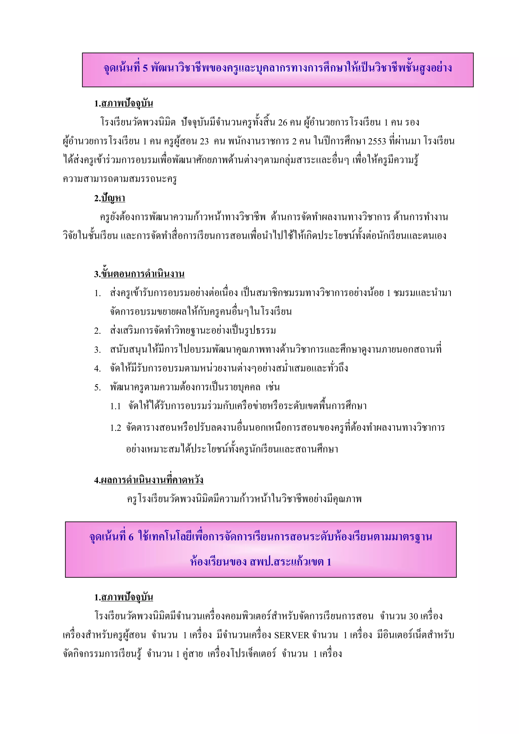 จุดเน้ นที่ 5 พัฒนาวิชาชีพของครู และบุคลากรทางการศึกษาให้ เป็ นวิชาชีพชั้นสู งอย่ าง

            1.สภาพปัจจุบัน
             โรงเรียนวดพวงนิมิต ปัจจุบนมีจานวนครูท้ งสิ้น 26 คน ผอานวยการโรงเรียน 1 คน รอง
                        ั             ั ํ           ั            ู้ ํ
 ู้ ํ                            ู้                                                     ่
ผอานวยการโรงเรียน 1 คน ครู ผสอน 23 คน พนักงานราชการ 2 คน ในปี การศึกษา 2553 ที่ผานมา โรงเรียน
ได้ส่งครู เข้าร่ วมการอบรมเพื่อพัฒนาศักยภาพด้านต่างๆตามกลุ่มสาระและอื่นๆ เพื่อให้ครู มีความรู ้
ความสามารถตามสมรรถนะครู
            2.ปัญหา
             ครู ยงต้องการพัฒนาความก้าวหน้าทางวิชาชีพ ดานการจัดทําผลงานทางวิชาการ ด้านการทํางาน
                  ั                                      ้
วจยในช้ นเรียน และการจดทาสื่อการเรียนการสอนเพื่อนาไปใชใหเ้ กิดประโยชน์ท้งต่อนกเรียนและตนเอง
 ิั       ั                 ั ํ                        ํ      ้              ั    ั

       3.ข้นตอนการดําเนินงาน
           ั
       1. ส่ งครู เข้ารับการอบรมอย่างต่อเนื่อง เป็ นสมาชิกชมรมทางวิชาการอย่างน้อย 1 ชมรมและนํามา
                                    ั
             จัดการอบรมขยายผลให้กบครู คนอื่นๆในโรงเรี ยน
       2. ส่ งเสริ มการจัดทําวิทยฐานะอย่างเป็ นรู ปธรรม
       3. สนับสนุนให้มีการไปอบรมพัฒนาคุณภาพทางด้านวิชาการและศึกษาดูงานภายนอกสถานที่
       4. จัดให้มีรับการอบรมตามหน่วยงานต่างๆอย่างสมํ่าเสมอและทัวถึง    ่
       5. พัฒนาครู ตามความต้องการเป็ นรายบุคคล เช่น
             1.1 จัดให้ได้รับการอบรมร่ วมกับเครื อข่ายหรื อระดับเขตพื้นการศึกษา
           1.2 จัดตารางสอนหรื อปรับลดงานอื่นนอกเหนือการสอนของครู ที่ตองทําผลงานทางวิชาการ
                                                                     ้
               อย่างเหมาะสมได้ประโยชน์ท้ งครู นกเรี ยนและสถานศึกษา
                                         ั ั

       4.ผลการดําเนินงานทคาดหวง
                            ี่    ั
              ครู โรงเรี ยนวัดพวงนิมิตมีความก้าวหน้าในวิชาชีพอย่างมีคุณภาพ

      จุดเน้ นที่ 6 ใช้ เทคโนโลยีเพือการจัดการเรียนการสอนระดับห้ องเรียนตามมาตรฐาน
                                    ่
                                ห้ องเรียนของ สพป.สระแก้วเขต 1

           1.สภาพปัจจุบัน
           โรงเรี ยนวัดพวงนิมิตมีจานวนเครื่ องคอมพิวเตอร์ สาหรับจัดการเรี ยนการสอน จานวน 30 เครื่อง
                                  ํ                        ํ                        ํ
เครื่ องสําหรับครู ผสอน จานวน 1 เครื่อง มีจานวนเครื่อง SERVER จานวน 1 เครื่อง มีอินเตอร์เน็ตสําหรับ
                    ู้      ํ                  ํ                     ํ
จดกิจกรรมการเรียนรู้ จานวน 1 คู่สาย เครื่องโปรเจคเตอร์ จานวน 1 เครื่อง
  ั                       ํ                         ็        ํ
 
