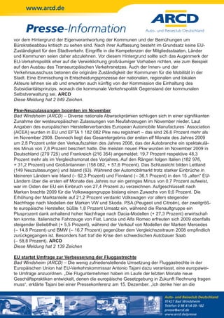 www.arcd.de


      Presse-Information
vor dem Hintergrund der Eigenverantwortung der Kommunen und der Bemühungen um
Bürokratieabbau kritisch zu sehen sind. Nach ihrer Auffassung besteht im Grundsatz keine EU-
Zuständigkeit für den Stadtverkehr. Eingriffe in die Kompetenzen der Mitgliedsstaaten, Länder
und Kommunen seien daher abzulehnen. Vor diesem Hintergrund sollte sich das Augenmerk der
EU-Verkehrspolitik eher auf die Verwirklichung großräumiger Vorhaben richten, wie zum Beispiel
auf den Ausbau des Transeuropäischen Verkehrsnetzes. Auch der Innen- und der
Verkehrsausschuss betonen die originäre Zuständigkeit der Kommunen für die Mobilität in der
Stadt. Eine Einmischung in Entscheidungsprozesse der nationalen, regionalen und lokalen
Akteure lehnen sie ab und erwarten auch künftig von der Kommission die Einhaltung des
Subsidiaritätsprinzips, wonach die kommunale Verkehrspolitik Gegenstand der kommunalen
Selbstverwaltung sei. ARCD
Diese Meldung hat 2 849 Zeichen.

Pkw-Neuzulassungen boomten im November
Bad Windsheim (ARCD) – Diverse nationale Abwrackprämien schlugen sich in einer signifikanten
Zunahme der westeuropäischen Zulassungen von Neufahrzeugen im November nieder. Laut
Angaben des europäischen Herstellerverbandes European Automobile Manufactures´ Association
(ACEA) wurden in EU und EFTA 1 182 082 Pkw neu registriert – das sind 26,6 Prozent mehr als
im November 2008. Dennoch liegt das Gesamtergebnis der ersten elf Monate des Jahres 2009
um 2,8 Prozent unter den Verkaufszahlen des Jahres 2008, das der Autobranche ein spektakulä-
res Minus von 7,8 Prozent beschert hatte. Die meisten neuen Pkw wurden im November 2009 in
Deutschland (279 725) und Frankreich (216 354) angemeldet: 19,7 Prozent respektive 48,3
Prozent mehr als im Vergleichsmonat des Vorjahres. Auf den Rängen folgen Italien (182 976,
+ 31,2 Prozent) und Großbritannien (158 082, + 57,6 Prozent). Das Schlusslicht bilden Lettland
(149 Neuzulassungen) und Island (63). Während der Automobilmarkt trotz starker Einbrüche in
kleineren Ländern wie Irland (– 62,3 Prozent) und Finnland (– 36,1 Prozent) in den 15 „alten“ EU-
Ländern über die ersten elf Monate des Jahres nur ein geringes Minus von 0,7 Prozent aufweist,
war im Osten der EU ein Einbruch von 27,4 Prozent zu verzeichnen. Aufgeschlüsselt nach
Marken brachte 2009 für die Volkswagengruppe bislang einen Zuwachs von 0,6 Prozent. Die
Erhöhung der Marktanteile auf 21,2 Prozent verdankt Volkswagen vor allem steigender
Nachfrage nach Modellen der Marken VW und Skoda. PSA (Peugeot und Citroën), der zweitgröß-
te europäische Hersteller, büßte 1,8 Prozent Umsatz ein, während die Renaultgruppe ein
Plusprozent dank anhaltend hoher Nachfrage nach Dacia-Modellen (+ 27,3 Prozent) erwirtschaf-
ten konnte. Italienische Fahrzeuge von Fiat, Lancia und Alfa Romeo erfreuten sich 2009 ebenfalls
steigender Beliebtheit (+ 5,5 Prozent), während der Verkauf von Modellen der Marken Mercedes
(– 14,8 Prozent) und BMW (– 16,7 Prozent) gegenüber dem Vergleichszeitraum 2008 empfindlich
zurückgegangen ist. Besonders hart traf die Krise den schwedischen Autobauer Saab
(– 58,8 Prozent). ARCD
Diese Meldung hat 2 139 Zeichen

EU startet Umfrage zur Verbesserung der Fluggastrechte
Bad Windsheim (ARCD) – Die wenig zufriedenstellende Umsetzung der Fluggastrechte in der
Europäischen Union hat EU-Verkehrskommissar Antonio Tajani dazu veranlasst, eine europawei-
te Umfrage anzuordnen. „Die Flugunternehmen haben im Laufe der letzten Monate neue
Geschäftspraktiken entwickelt, denen die europäische Gesetzgebung in Zukunft Rechnung tragen
muss“, erklärte Tajani bei einer Pressekonferenz am 15. Dezember. „Ich denke hier an die

                                                                          Auto- und Reiseclub Deutschland
                                                                          91427 Bad Windsheim
                                                                          Telefon 0 98 41/4 09-182
                                                                          presse@arcd.de
                                                                          www.arcd.de/presse
 