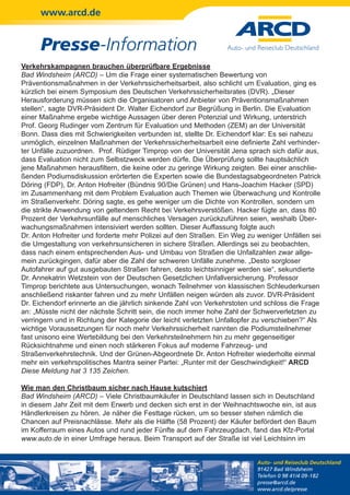www.arcd.de


      Presse-Information
Verkehrskampagnen brauchen überprüfbare Ergebnisse
Bad Windsheim (ARCD) – Um die Frage einer systematischen Bewertung von
Präventionsmaßnahmen in der Verkehrssicherheitsarbeit, also schlicht um Evaluation, ging es
kürzlich bei einem Symposium des Deutschen Verkehrssicherheitsrates (DVR). „Dieser
Herausforderung müssen sich die Organisatoren und Anbieter von Präventionsmaßnahmen
stellen“, sagte DVR-Präsident Dr. Walter Eichendorf zur Begrüßung in Berlin. Die Evaluation
einer Maßnahme ergebe wichtige Aussagen über deren Potenzial und Wirkung, unterstrich
Prof. Georg Rudinger vom Zentrum für Evaluation und Methoden (ZEM) an der Universität
Bonn. Dass dies mit Schwierigkeiten verbunden ist, stellte Dr. Eichendorf klar: Es sei nahezu
unmöglich, einzelnen Maßnahmen der Verkehrssicherheitsarbeit eine definierte Zahl verhinder-
ter Unfälle zuzuordnen. Prof. Rüdiger Timprop von der Universität Jena sprach sich dafür aus,
dass Evaluation nicht zum Selbstzweck werden dürfe. Die Überprüfung sollte hauptsächlich
jene Maßnahmen herausfiltern, die keine oder zu geringe Wirkung zeigten. Bei einer anschlie-
ßenden Podiumsdiskussion erörterten die Experten sowie die Bundestagsabgeordneten Patrick
Döring (FDP), Dr. Anton Hofreiter (Bündnis 90/Die Grünen) und Hans-Joachim Hacker (SPD)
im Zusammenhang mit dem Problem Evaluation auch Themen wie Überwachung und Kontrolle
im Straßenverkehr. Döring sagte, es gehe weniger um die Dichte von Kontrollen, sondern um
die strikte Anwendung von geltendem Recht bei Verkehrsverstößen. Hacker fügte an, dass 80
Prozent der Verkehrsunfälle auf menschliches Versagen zurückzuführen seien, weshalb Über-
wachungsmaßnahmen intensiviert werden sollten. Dieser Auffassung folgte auch
Dr. Anton Hofreiter und forderte mehr Polizei auf den Straßen. Ein Weg zu weniger Unfällen sei
die Umgestaltung von verkehrsunsicheren in sichere Straßen. Allerdings sei zu beobachten,
dass nach einem entsprechenden Aus- und Umbau von Straßen die Unfallzahlen zwar allge-
mein zurückgingen, dafür aber die Zahl der schweren Unfälle zunehme. „Desto sorgloser
Autofahrer auf gut ausgebauten Straßen fahren, desto leichtsinniger werden sie“, sekundierte
Dr. Annekatrin Wetzstein von der Deutschen Gesetzlichen Unfallversicherung. Professor
Timprop berichtete aus Untersuchungen, wonach Teilnehmer von klassischen Schleuderkursen
anschließend riskanter fahren und zu mehr Unfällen neigen würden als zuvor. DVR-Präsident
Dr. Eichendorf erinnerte an die jährlich sinkende Zahl von Verkehrstoten und schloss die Frage
an: „Müsste nicht der nächste Schritt sein, die noch immer hohe Zahl der Schwerverletzten zu
verringern und in Richtung der Kategorie der leicht verletzten Unfallopfer zu verschieben?“ Als
wichtige Voraussetzungen für noch mehr Verkehrssicherheit nannten die Podiumsteilnehmer
fast unisono eine Wertebildung bei den Verkehrsteilnehmern hin zu mehr gegenseitiger
Rücksichtnahme und einen noch stärkeren Fokus auf moderne Fahrzeug- und
Straßenverkehrstechnik. Und der Grünen-Abgeordnete Dr. Anton Hofreiter wiederholte einmal
mehr ein verkehrspolitisches Mantra seiner Partei: „Runter mit der Geschwindigkeit!“ ARCD
Diese Meldung hat 3 135 Zeichen.

Wie man den Christbaum sicher nach Hause kutschiert
Bad Windsheim (ARCD) – Viele Christbaumkäufer in Deutschland lassen sich in Deutschland
in diesem Jahr Zeit mit dem Erwerb und decken sich erst in der Weihnachtswoche ein, ist aus
Händlerkreisen zu hören. Je näher die Festtage rücken, um so besser stehen nämlich die
Chancen auf Preisnachlässe. Mehr als die Hälfte (58 Prozent) der Käufer befördert den Baum
im Kofferraum eines Autos und rund jeder Fünfte auf dem Fahrzeugdach, fand das Kfz-Portal
www.auto.de in einer Umfrage heraus. Beim Transport auf der Straße ist viel Leichtsinn im


                                                                          Auto- und Reiseclub Deutschland
                                                                          91427 Bad Windsheim
                                                                          Telefon 0 98 41/4 09-182
                                                                          presse@arcd.de
                                                                          www.arcd.de/presse
 