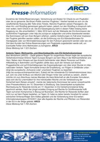 www.arcd.de


      Presse-Information
Zunahme der Online-Reservierungen, Verrechnung von Kosten für Check-ins am Flughafen
oder die so genannte ‚No-Show’-Politik mancher Fluglinien.“ Hierbei handelt es sich um die
verpflichtende Nutzung aller Teile eines Tickets. Manche Fluglinien weisen Passagiere, die
etwa Hin- und Rückflug gemeinsam gebucht haben, jedoch nur den Rückflug in Anspruch neh-
men wollen, beim Check-in ab. Die EU-Gesetzgebung sieht in diesen Fällen bislang keine
Regelung vor. Bis einschließlich 1. März 2010 kann auf der Webseite der EU-Kommission der
ausführliche Fragebogen unter http://ec.europa.en aufgerufen und online beantwortet werden.
Die Kommission will von ihren Bürgern erfahren, welche Vorkehrungen im Fall einer Insolvenz
der Fluglinie getroffen werden sollten, ob die Einführung von EU-Standardformaten für
Handgepäck oder von Minimalabmessungen für den Fußraum gewünscht werden oder wie viel
Zeit dem Kunden bei Online-Reservierungen von Flugtickets zugestanden werde soll, um
eventuelle Fehler ohne Mehrkosten zu korrigieren. ARCD
Diese Meldung hat 1 523 Zeichen.

Antonio Tajani: Weihnachts- und Abschiedsgrüße vom EU-Verkehrskommissar
Bad Windsheim (ARCD) – Zwölf goldene Regeln für sorgenfreies Reisen legte der europäische
Verkehrskommissar Antonio Tajani Europas Bürgern auf dem Weg in die Weihnachtsferien ans
Herz. Neben dem Hinweis auf das Anrecht behinderter oder älterer Personen auf Gratis-
Hilfestellung in Bahnhöfen und Flughäfen zählte dazu auch der Verweis auf diverse
Fluggastrechte und auf Entschädigungen bei Zugverspätungen von über einer Stunde im inter-
nationalen Verkehr. Tajani formulierte erneut die Empfehlung, vor Flügen in Drittländer unbe-
dingt die europäische „Schwarze Liste“ unsicherer Fluglinien zu beachten
(http://ec.europa.en/transport/air-ban). Zuletzt rief der scheidende EU-Verkehrskommissar dazu
auf, sich nie unter Einfluss von Alkohol oder Drogen hinter das Lenkrad zu setzen. „Damit
möchte ich zum Abschluss meines Mandats die klare Botschaft an alle Europäer formulieren,
dass sich die EU unermüdlich für ihre individuellen Rechte und die Verbesserung der
Sicherheit beim Reisen einsetzt“, meinte der italienische Kommissar bei seiner vorweihnachtli-
chen Pressekonferenz am 15. Dezember in Straßburg. Das Gesamtpaket europäischer
Rechtsetzung für Reisende könnte am 17. Dezember im EU-Verkehrsministerrat fertig
geschnürt werden. Nach der jüngst erzielten Einigung auf Rechte für Schiffsreisende hofft
Tajani auf einen Kompromiss in Bezug auf Busreisen. Die Rechte für Reisende dürften aber
nicht nur auf dem Papier bestehen, so Tajani. Er habe so daher bereits Vorarbeit für seinen
estnischen Amtsnachfolger Siim Kallas geleistet und die Vorbereitung einer EU-weiten
Informationskampagne 2010/2011 über alle Aspekte der Rechte und Pflichten von Reisenden
in der EU in die Wege geleitet. ARCD
Diese Meldung hat 1 765 Zeichen.




                                                                          Auto- und Reiseclub Deutschland
                                                                          91427 Bad Windsheim
                                                                          Telefon 0 98 41/4 09-182
                                                                          presse@arcd.de
                                                                          www.arcd.de/presse
 