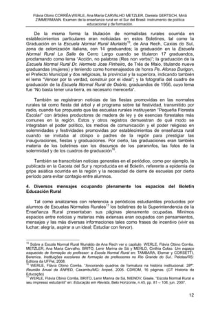 Flávia Obino CORRÊA WERLE, Ana María CARVALHO METZLER, Daniela GERTSCH, Miriã
      ZIMMERMANN. Examen de la enseñanza rural en el Sur del Brasil: instrumento de política
                                educacional y de formación.

     De la misma forma la titulación de normalistas rurales ocurrida en
establecimientos particulares eran noticiadas en estos Boletines, tal como la
Graduación en la Escuela Normal Rural Murialdo15, de Ana Rech, Caxias do Sul,
zona de colonización italiana, con 14 graduandos; la graduación en la Escuela
Normal Rural La Salle de Cerro Largo cuando se titularon 17 graduandos,
proclamando como lema “Acción, no palabras (Res non verbs)”; la graduación de la
Escuela Normal Rural Dr. Hermeto Jose Pinheiro, de Três de Maio, titulando nueve
graduandas (mujeres) y teniendo como homenajeados de honra Pe. Afonso Durigon,
el Prefecto Municipal y dos religiosas, la provincial y la superiora, indicando también
el lema “Vencer por la verdad, construir por el ideal”; y la fotografía del cuadro de
graduación de la Escuela Normal Rural de Osório, graduandos de 1956, cuyo lema
fue “No basta tener una tierra, es necesario merecerla”.

    También se registraron noticias de las fiestas promovidas en las normales
rurales tal como fiesta del árbol y el programa sobre tal festividad, transmitido por
radio, cuando fue propuesto que las escuelas rurales instituyeran “Pequeña Floresta
Escolar” con árboles productores de madera de ley y de esencias forestales más
comunes en la región. Estos y otros registros demuestran de qué modo se
integraban el poder político, los medios de comunicación y el poder religioso en
solemnidades y festividades promovidas por establecimientos de enseñanza rural
cuando se invitaba al obispo o padres de la región para prestigiar las
inauguraciones, fiestas y graduaciones. Por cierto, las graduaciones eran también
materia de los boletines con los discursos de los paraninfos, las fotos de la
solemnidad y de los cuadros de graduación16.

    También se transcribían noticias generales en el periódico, como por ejemplo, la
publicada en la Gaceta del Sur y reproducida en el Boletín, referente a epidemia de
gripe asiática ocurrida en la región y la necesidad de cierre de escuelas por cierto
período para evitar contagio entre alumnos.

4. Diversos mensajes ocupando plenamente los espacios del Boletín
Educación Rural

    Tal como analizamos con referencia a periódicos estudiantiles producidos por
alumnos de Escuelas Normales Rurales17 los boletines de la Superintendencia de la
Enseñanza Rural presentaban sus páginas plenamente ocupadas. Mínimos
espacios entre noticias y materias más extensas eran ocupados con pensamientos,
mensajes y las más diversas informaciones tales como frases de incentivo (vivir es
luchar; alegría, aspirar a un ideal; Estudiar con fervor).


15
   Sobre a Escola Normal Rural Murialdo de Ana Rech ver o capitulo WERLE, Flávia Obino Corrêa.
METZLER, Ana Maria Carvalho. BRITO, Lenir Marina de Sá y MERLO, Cinthia Colao. Um espaço
esquecido de formação do professor: a Escola Normal Rural en: TAMBARA, Elomar y CORSETTI,
Berenice. Instituições escolares de formação de professores no Rio Grande do Sul.. Pelotas/RS:
Editora da UFPel, 2008.
16
   WERLE, Flávia Obino Corrêa. “Ancorando quadros de formatura na história institucional. 28ª”.
Reunião Anual da ANPED, Caxambu/MG: Anped, 2005. CDROM, 16 páginas. (GT Historia da
Educação)
17
   WERLE, Flávia Obino Corrêa, BRITO, Lenir Marina de Sá, NIENOV, Gisele. “Escola Normal Rural e
seu impresso estudantil” en: Educação em Revista, Belo Horizonte, n.45, pp. 81 – 108, jun. 2007.


                                                                                               12
 