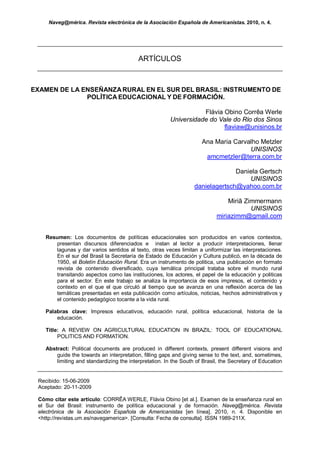 Naveg@mérica. Revista electrónica de la Asociación Española de Americanistas. 2010, n. 4.




                                          ARTÍCULOS



EXAMEN DE LA ENSEÑANZA RURAL EN EL SUR DEL BRASIL: INSTRUMENTO DE
              POLÍTICA EDUCACIONAL Y DE FORMACIÓN.

                                                                   Flávia Obino Corrêa Werle
                                                        Universidade do Vale do Rio dos Sinos
                                                                          flaviaw@unisinos.br

                                                                     Ana Maria Carvalho Metzler
                                                                                    UNISINOS
                                                                      amcmetzler@terra.com.br

                                                                                Daniela Gertsch
                                                                                    UNISINOS
                                                                  danielagertsch@yahoo.com.br

                                                                                Miriã Zimmermann
                                                                                        UNISINOS
                                                                            miriazimm@gmail.com


   Resumen: Los documentos de políticas educacionales son producidos en varios contextos,
      presentan discursos diferenciados e instan al lector a producir interpretaciones, llenar
      lagunas y dar varios sentidos al texto, otras veces limitan a uniformizar las interpretaciones.
      En el sur del Brasil la Secretaría de Estado de Educación y Cultura publicó, en la década de
      1950, el Boletín Educación Rural. Era un instrumento de politica, una publicación en formato
      revista de contenido diversificado, cuya temática principal trataba sobre el mundo rural
      transitando aspectos como las instituciones, los actores, el papel de la educación y politicas
      para el sector. En este trabajo se analiza la importancia de esos impresos, el contenido y
      contexto en el que el que circuló al tiempo que se avanza en una reflexión acerca de las
      temáticas presentadas en esta publicación como artículos, noticias, hechos administrativos y
      el contenido pedagógico tocante a la vida rural.

   Palabras clave: Impresos educativos, educación rural, política educacional, historia de la
       educación.

   Title: A REVIEW ON AGRICULTURAL EDUCATION IN BRAZIL: TOOL OF EDUCATIONAL
        POLITICS AND FORMATION.

   Abstract: Political documents are produced in different contexts, present different visions and
       guide the towards an interpretation, filling gaps and giving sense to the text, and, sometimes,
       limiting and standardizing the interpretation. In the South of Brasil, the Secretary of Education


 Recibido: 15-06-2009
 Aceptado: 20-11-2009

 Cómo citar este artículo: CORRÊA WERLE, Flávia Obino [et al.]. Examen de la enseñanza rural en
 el Sur del Brasil: instrumento de política educacional y de formación. Naveg@mérica. Revista
 electrónica de la Asociación Española de Americanistas [en línea]. 2010, n. 4. Disponible en
 <http://revistas.um.es/navegamerica>. [Consulta: Fecha de consulta]. ISSN 1989-211X.
 