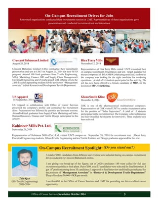 On-Campus Recruitment Spotlight:
Zain Qazi
(BS-Textile Engineering)
2010-2014
A total of 2000 candidates from different universities were selected during on-campus recruitment
driveconductedbyCrescentBahumanLimited.
I am giving you break-up of the figure; out of 2000 candidates 180 were called for full day
recruitment activity at their plant. Out of 180, total 35 candidates were selected for final interview. I
th
got 10 position among those 35 candidates. I appeared in final interview and finally got selected for
the position of “Management Associate” in “Research & Development Textile Department”
Theyofferedme30,000/-PKRpermonth.
I am thankful to the Office of Career Services and UMT for providing me this excellent career
opportunity.
(Do you stand out?)
On-Campus Recruitment Drives for Jobs
Renowned organizations conducted their recruitments session at UMT. Representatives of these organizations gave
presentations and conducted recruitment test and interviews.
KohinoorMillsPvt.Ltd.
September26,2014
Representative of Kohinoor Mills (Pvt.) Ltd. visited UMT campus on September 2014 for recruitment test. About forty
ElectricalEngineeringstudents,fifteenTextileEngineeringandtenTextileFashionandDesigngraduatesappearedforthistest.
26,
CrescentBahumanLimited
August20,2014
Crescent Bahuman Limited (CBL) conducted their recruitment
presentation and test at UMT on August 20, 2014 for their MTO
program. Around 100 fresh graduates from Textile Engineering,
MBA (Marketing, Finance, HR, and Supply Chain Management)
Electrical Engineering and CS participated. CBL offered jobs to the
2 BS-Textile Engineering students for the position of “Management
associate”intheirResearchandDevelopmentTextileDepartment.
GlaxoSmithKline
December8,2014
GSK is one of the pharmaceutical multinational companies.
Representatives of GSK visited UMT to conduct recruitment drive
for the position of “Sales Supervisor”. A total of 15 students
participated in the recruitment test. The Company collected resumes
and later-on called the students for interviews. Three students have
beenselected.
HiraTerryMills
November12,2014
Representatives of Hira Terry Mills visited UMT to conduct their
on-campus recruitment presentation and test. Target audience for
the test comprised of BBA/MBA (Marketing and Sales) students as
the company was looking for the right candidate for marketing
operations. A total of 16 students participated in this activity. The
job has now been offered to a female candidate of MBA for the
positionofMTO-Marketing.
USApparel
04-September,2014
US Apparel in collaboration with Office of Career Services
presented the company's profile and conducted the recruitment
drive. Presentation was followed by question and answers sessions.
Around 64 fresh graduates from Supply Chain Marketing and Sales,
Human Resources, Finance and Textile Design participated in this
activity.
Office of Career Services Newsletter Oct-Dec 2014 3
 