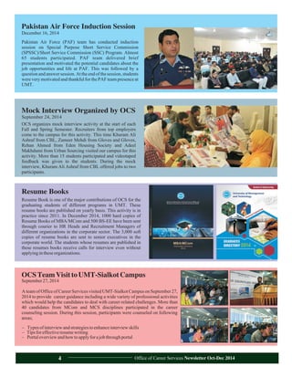 OCS organizes mock interview activity at the start of each
Fall and Spring Semester. Recruiters from top employers
come to the campus for this activity. This time Khuram Ali
Ashraf from CBL, Zameer Mehdi from Gloves and Gloves,
Rehan Ahmed from Eden Housing Society and Adeel
Makhdumi from Urban Sourcing visited our campus for this
activity. More than 15 students participated and videotaped
feedback was given to the students. During the mock
interview, Khuram Ali Ashraf from CBL offered jobs to two
participants.
Mock Interview Organized by OCS
September 24, 2014
Pakistan Air Force (PAF) team has conducted induction
session on Special Purpose Short Service Commission
(SPSSC)/Short Service Commission (SSC) Program. Almost
65 students participated. PAF team delivered brief
presentation and motivated the potential candidates about the
job opportunities and life at PAF. This was followed by a
question and answer session. At the end of the session, students
were very motivated and thankful for the PAF team presence at
UMT.
Pakistan Air Force Induction Session
December 16, 2014
OCSTeamVisittoUMT-SialkotCampus
September27,2014
A team of Office of Career Services visited UMT-Sialkot Campus on September 27,
2014 to provide career guidance including a wide variety of professional activities
which would help the candidates to deal with career-related challenges. More than
40 candidates from MCom and MCS disciplines participated in the career
counseling session. During this session, participants were counseled on following
areas;
– Typesofinterviewandstrategiestoenhanceinterviewskills
– Tipsforeffectiveresumewriting
– Portaloverviewandhowtoapplyforajobthroughportal
Resume Book is one of the major contributions of OCS for the
graduating students of different programs in UMT. These
resume books are published on yearly basis. This activity is in
practice since 2011. In December 2014, 1000 hard copies of
Resume Books of MBA/MCom and 500 BS-EE have been sent
through courier to HR Heads and Recruitment Managers of
different organizations in the corporate sector. The 3,000 soft
copies of resume books are sent to senior executives in the
corporate world. The students whose resumes are published in
these resumes books receive calls for interview even without
applyingintheseorganizations.
Resume Books
Office of Career Services Newsletter Oct-Dec 20144
 