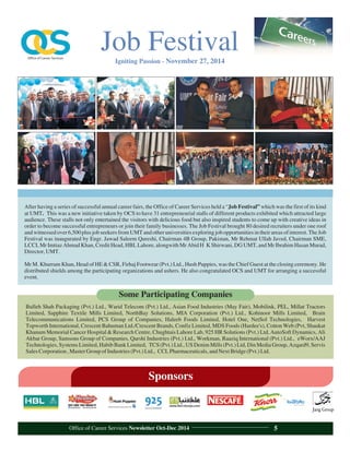 After having a series of successful annual career fairs, the Office of Career Services held a “Job Festival” which was the first of its kind
at UMT. This was a new initiative taken by OCS to have 31 entrepreneurial stalls of different products exhibited which attracted large
audience. These stalls not only entertained the visitors with delicious food but also inspired students to come up with creative ideas in
order to become successful entrepreneurs or join their family businesses. The Job Festival brought 80 desired recruiters under one roof
and witnessedover6,500 plus job seekers from UMT and otheruniversitiesexploringjob opportunitiesin theirareasof interest.TheJob
Festival was inaugurated by Engr. Jawad Saleem Qureshi, Chairman 4B Group, Pakistan, Mr Rehmat Ullah Javed, Chairman SME,
LCCI, Mr Imtiaz Ahmad Khan, Credit Head, HBL Lahore, alongwith Mr Abid H K Shirwani, DG UMT, and Mr Ibrahim Hasan Murad,
Director,UMT.
Mr M. Khurram Khan, Head of HE & CSR, Firhaj Footwear (Pvt.) Ltd., Hush Puppies, was the Chief Guest at the closing ceremony. He
distributed shields among the participating organizations and ushers. He also congratulated OCS and UMT for arranging a successful
event.
Bulleh Shah Packaging (Pvt.) Ltd., Warid Telecom (Pvt.) Ltd., Asian Food Industries (May Fair), Mobilink, PEL, Millat Tractors
Limited, Sapphire Textile Mills Limited, NorthBay Solutions, MIA Corporation (Pvt.) Ltd., Kohinoor Mills Limited, Brain
Telecommunications Limited, PCS Group of Companies, Haleeb Foods Limited, Hotel One, NetSol Technologies, Harvest
Topworth International, Crescent Bahuman Ltd./Crescent Brands, Confiz Limited, MDS Foods (Hardee's), Cotton Web (Pvt, Shaukat
Khanum Memorial Cancer Hospital & Research Centre, Chughtais Lahore Lab, 925 HR Solutions (Pvt.) Ltd, AutoSoft Dynamics, Ali
Akbar Group, Samsons Group of Companies, Qarshi Industries (Pvt.) Ltd., Workman, Raaziq International (Pvt.) Ltd., eWorx/AAJ
Technologies,Systems Limited,Habib Bank Limited, TCS (Pvt.) Ltd., US Denim Mills (Pvt.) Ltd, Din Media Group, Azqard9, Servis
SalesCorporation,MasterGroupofIndustries(Pvt.)Ltd., CCLPharmaceuticals,andNextBridge(Pvt.)Ltd.
Some Participating Companies
Sponsors
Job FestivalIgniting Passion - November 27, 2014
Office of Career Services Newsletter Oct-Dec 2014 5
 