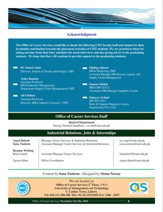 Office of Career Services Staff
Head of Department
Farzoq Ahmad Chaudhary - ocs.hd@umt.edu.pk
We are located at:
nd
Office of Career Services 2 Floor, 3 N-3
University of Management and Technology
C-2 Johar Town, Lahore.
Tel: 042-111-300-200 Dir:+92-42-35211045 Ext: 3306 - 3653
Industrial Relations, Jobs & Internships
Aqeel Baloch Manager Career Services & Industrial Relations ocs.mgr@umt.edu.pk
Sana Tasleem Assistant Manager Career Services & Industrial Relations sana.tasleem@umt.edu.pk
Resume Writing
Bilal Ashraf Assistant Manager Career Services bilalashraf@umt.edu.pk
Zareen Khan Office Coordinator zareen.khan@umt.edu.pk
Content by Sana Tasleem - Designed by Ozma Nawaz
Acknowledgment
Dr Nabeel Amin
Director, School of Textile and Design, UMT
Asher Ramish
Assistant Professor
MS Production Management
Department Supply Chain Management-UMT
Ali Chohan
Assistant Professor
Director, MBA Industry Focused - UMT
The Office of Career Services would like to thank the following UMT faculty/staff and alumni for their
invaluable contribution towards the placement activities of UMT students. We are grateful to them for
taking out time from their busy schedules for mock interviews and also giving advice to the graduating
students. We hope that they will continue to provide support to the graduating students.
Siddiqa Jabeen
MBA-Marketing 2009
Assistant Manager HR-Raaziq Logistic and
Supply Chain Management
Zameer Mehdi
MBA-HR (2012)
Assistance HR Manager-Sapphire Textile
Sumyya Arshad
(BS-EE) 2013
Sales & Support Engineer-Access
Engineering (Pvt.) Ltd.
Office of Career Services Newsletter Oct-Dec 2014 8
 