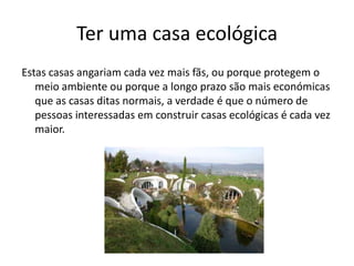 Ter uma casa ecológica
Estas casas angariam cada vez mais fãs, ou porque protegem o
meio ambiente ou porque a longo prazo são mais económicas
que as casas ditas normais, a verdade é que o número de
pessoas interessadas em construir casas ecológicas é cada vez
maior.
 