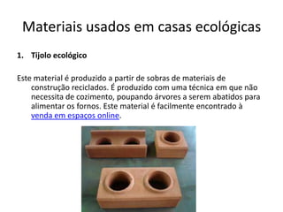 Materiais usados em casas ecológicas
1. Tijolo ecológico
Este material é produzido a partir de sobras de materiais de
construção reciclados. É produzido com uma técnica em que não
necessita de cozimento, poupando árvores a serem abatidos para
alimentar os fornos. Este material é facilmente encontrado à
venda em espaços online.
 
