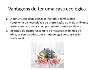 Vantagens de ter uma casa ecológica
1. A construção destas casas torna toda a família mais
consciente da necessidade de preservação do meio ambiente
assim como estimula a comportamentos mais saudáveis.
2. Redução de custos na compra de materiais e de mão de
obra, se comparados com a metodologia de construção
tradicional.
 