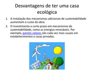 Desvantagens de ter uma casa
ecológica
1. A instalação dos mecanismos adicionais de sustentabilidade
aumentam o custo da obra.
2. O investimento a curto prazo em mecanismos de
sustentabilidade, como as energias renováveis. Por
exemplo, painéis solares são cada vez mais usuais em
estabelecimentos e casas privadas.
 
