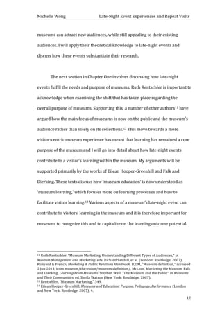 Michelle	
  Wong	
  	
  	
  	
  	
  	
  	
  	
  	
  	
  	
  	
  	
  	
  	
  	
  	
  	
  	
  	
  	
  	
  	
  	
  	
  	
  	
  	
  	
  	
  	
  	
  	
  	
  Late-­‐Night	
  Event	
  Experiences	
  and	
  Repeat	
  Visits	
  
	
   10	
  
museums	
  can	
  attract	
  new	
  audiences,	
  while	
  still	
  appealing	
  to	
  their	
  existing	
  
audiences.	
  I	
  will	
  apply	
  their	
  theoretical	
  knowledge	
  to	
  late-­‐night	
  events	
  and	
  
discuss	
  how	
  these	
  events	
  substantiate	
  their	
  research.	
  	
  
	
  
	
   The	
  next	
  section	
  in	
  Chapter	
  One	
  involves	
  discussing	
  how	
  late-­‐night	
  
events	
  fulfill	
  the	
  needs	
  and	
  purpose	
  of	
  museums.	
  Ruth	
  Rentschler	
  is	
  important	
  to	
  
acknowledge	
  when	
  examining	
  the	
  shift	
  that	
  has	
  taken	
  place	
  regarding	
  the	
  
overall	
  purpose	
  of	
  museums.	
  Supporting	
  this,	
  a	
  number	
  of	
  other	
  authors11	
  have	
  
argued	
  how	
  the	
  main	
  focus	
  of	
  museums	
  is	
  now	
  on	
  the	
  public	
  and	
  the	
  museum’s	
  
audience	
  rather	
  than	
  solely	
  on	
  its	
  collections.12	
  This	
  move	
  towards	
  a	
  more	
  
visitor-­‐centric	
  museum	
  experience	
  has	
  meant	
  that	
  learning	
  has	
  remained	
  a	
  core	
  
purpose	
  of	
  the	
  museum	
  and	
  I	
  will	
  go	
  into	
  detail	
  about	
  how	
  late-­‐night	
  events	
  
contribute	
  to	
  a	
  visitor’s	
  learning	
  within	
  the	
  museum.	
  My	
  arguments	
  will	
  be	
  
supported	
  primarily	
  by	
  the	
  works	
  of	
  Eilean	
  Hooper-­‐Greenhill	
  and	
  Falk	
  and	
  
Dierking.	
  These	
  texts	
  discuss	
  how	
  ‘museum	
  education’	
  is	
  now	
  understood	
  as	
  
‘museum	
  learning,’	
  which	
  focuses	
  more	
  on	
  learning	
  processes	
  and	
  how	
  to	
  
facilitate	
  visitor	
  learning.13	
  Various	
  aspects	
  of	
  a	
  museum’s	
  late-­‐night	
  event	
  can	
  
contribute	
  to	
  visitors’	
  learning	
  in	
  the	
  museum	
  and	
  it	
  is	
  therefore	
  important	
  for	
  
museums	
  to	
  recognize	
  this	
  and	
  to	
  capitalize	
  on	
  the	
  learning	
  outcome	
  potential.	
  
	
   	
  
	
  	
  	
  	
  	
  	
  	
  	
  	
  	
  	
  	
  	
  	
  	
  	
  	
  	
  	
  	
  	
  	
  	
  	
  	
  	
  	
  	
  	
  	
  	
  	
  	
  	
  	
  	
  	
  	
  	
  	
  	
  	
  	
  	
  	
  	
  	
  	
  	
  	
  	
  	
  	
  	
  	
  	
  
11	
  Ruth	
  Rentschler,	
  “Museum	
  Marketing,	
  Understanding	
  Different	
  Types	
  of	
  Audiences,”	
  in	
  
Museum	
  Management	
  and	
  Marketing,	
  eds.	
  Richard	
  Sandell,	
  et	
  al.	
  (London:	
  Routledge,	
  2007).	
  
Runyard	
  &	
  French,	
  Marketing	
  &	
  Public	
  Relations	
  Handbook.	
  ICOM,	
  “Museum	
  definition,”	
  accessed	
  
2	
  Jun	
  2013,	
  icom.museum/the-­‐vision/museum-­‐definition/.	
  McLean,	
  Marketing	
  the	
  Museum.	
  Falk	
  
and	
  Dierking,	
  Learning	
  From	
  Museums.	
  Stephen	
  Weil,	
  “The	
  Museum	
  and	
  the	
  Public”	
  in	
  Museums	
  
and	
  Their	
  Communities,	
  ed.	
  Sheila	
  Watson	
  (New	
  York:	
  Routledge,	
  2007).	
  	
  
12	
  Rentschler,	
  “Museum	
  Marketing,”	
  349.	
  
13	
  Eilean	
  Hooper-­‐Greenhill,	
  Museums	
  and	
  Education:	
  Purpose,	
  Pedagogy,	
  Performance	
  (London	
  
and	
  New	
  York:	
  Routledge,	
  2007),	
  4.	
  
 