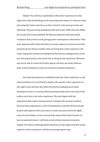 Michelle	
  Wong	
  	
  	
  	
  	
  	
  	
  	
  	
  	
  	
  	
  	
  	
  	
  	
  	
  	
  	
  	
  	
  	
  	
  	
  	
  	
  	
  	
  	
  	
  	
  	
  	
  	
  Late-­‐Night	
  Event	
  Experiences	
  and	
  Repeat	
  Visits	
  
	
   11	
  
	
   Chapter	
  Two	
  will	
  focus	
  specifically	
  on	
  the	
  visitor	
  experience	
  of	
  a	
  late-­‐
night	
  event.	
  Falk	
  and	
  Dierking	
  are	
  the	
  most	
  important	
  authors	
  to	
  reference	
  when	
  
discussing	
  the	
  visitor	
  experience,	
  as	
  their	
  research	
  is	
  the	
  most	
  up	
  to	
  date	
  and	
  
influential.	
  They	
  previously	
  published	
  works	
  back	
  in	
  the	
  1990s	
  and	
  early	
  2000s,	
  
but	
  in	
  early	
  2013,	
  they	
  published	
  The	
  Museum	
  Experience	
  Revisited,	
  which	
  
reanalyzes	
  their	
  previous	
  work,	
  giving	
  greater	
  contemporary	
  information.	
  Their	
  
main	
  argument	
  still	
  remains	
  that	
  there	
  are	
  many	
  aspects	
  of	
  a	
  museum	
  visit	
  that	
  
museums	
  do	
  not	
  always	
  consider	
  when	
  accessing	
  their	
  visitor	
  experience;	
  the	
  
visitor	
  experience	
  involves	
  everything	
  from	
  the	
  decision-­‐making	
  process	
  to	
  the	
  
pre-­‐visit	
  preparations,	
  to	
  the	
  actual	
  visit,	
  to	
  the	
  post-­‐visit	
  experience.	
  Museums	
  
may	
  not	
  be	
  able	
  to	
  control	
  all	
  of	
  these	
  aspects,	
  but	
  they	
  can	
  surely	
  influence	
  
them,	
  in	
  their	
  attempt	
  to	
  create	
  an	
  overall	
  more	
  positive	
  experience.	
  	
  
	
  
	
   Once	
  this	
  dissertation	
  has	
  established	
  what	
  the	
  visitor	
  experience	
  is,	
  and	
  
what	
  contributes	
  to	
  it,	
  it	
  will	
  look	
  in-­‐depth	
  at	
  the	
  specific	
  visitor	
  experience	
  of	
  
late-­‐night	
  events	
  and	
  how	
  they	
  affect	
  the	
  decision-­‐making	
  process	
  when	
  
choosing	
  to	
  return	
  to	
  a	
  museum.	
  Museum	
  professionals	
  need	
  to	
  be	
  aware	
  of	
  the	
  
endless	
  cycle	
  that	
  is	
  the	
  visitor	
  experience.	
  The	
  cycle	
  begins	
  with	
  the	
  
expectations	
  that	
  visitors	
  develop	
  prior	
  to	
  coming	
  to	
  the	
  museum	
  and	
  then,	
  
based	
  on	
  those	
  expectations,	
  a	
  level	
  of	
  satisfaction	
  is	
  achieved.	
  Word	
  of	
  mouth	
  
propels	
  both	
  aspects	
  of	
  the	
  cycle	
  and	
  as	
  a	
  result,	
  museums	
  need	
  to	
  be	
  highly	
  
aware	
  of	
  social	
  media,	
  as	
  it	
  has	
  increased	
  the	
  impact	
  that	
  word	
  of	
  mouth	
  can	
  
have	
  on	
  potential	
  visitors.	
  I	
  will	
  look	
  at	
  each	
  of	
  these	
  elements	
  in	
  detail	
  in	
  
Chapter	
  Two	
  before	
  analyzing	
  specific	
  elements	
  of	
  a	
  late-­‐night	
  event	
  that	
  would	
  
improve	
  a	
  visitor	
  experience,	
  and	
  thus,	
  encourage	
  repeat	
  visits.	
  	
  
 