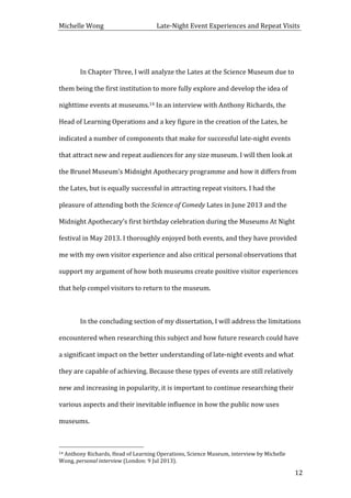 Michelle	
  Wong	
  	
  	
  	
  	
  	
  	
  	
  	
  	
  	
  	
  	
  	
  	
  	
  	
  	
  	
  	
  	
  	
  	
  	
  	
  	
  	
  	
  	
  	
  	
  	
  	
  	
  Late-­‐Night	
  Event	
  Experiences	
  and	
  Repeat	
  Visits	
  
	
   12	
  
	
  
	
   In	
  Chapter	
  Three,	
  I	
  will	
  analyze	
  the	
  Lates	
  at	
  the	
  Science	
  Museum	
  due	
  to	
  
them	
  being	
  the	
  first	
  institution	
  to	
  more	
  fully	
  explore	
  and	
  develop	
  the	
  idea	
  of	
  
nighttime	
  events	
  at	
  museums.14	
  In	
  an	
  interview	
  with	
  Anthony	
  Richards,	
  the	
  
Head	
  of	
  Learning	
  Operations	
  and	
  a	
  key	
  figure	
  in	
  the	
  creation	
  of	
  the	
  Lates,	
  he	
  
indicated	
  a	
  number	
  of	
  components	
  that	
  make	
  for	
  successful	
  late-­‐night	
  events	
  
that	
  attract	
  new	
  and	
  repeat	
  audiences	
  for	
  any	
  size	
  museum.	
  I	
  will	
  then	
  look	
  at	
  
the	
  Brunel	
  Museum’s	
  Midnight	
  Apothecary	
  programme	
  and	
  how	
  it	
  differs	
  from	
  
the	
  Lates,	
  but	
  is	
  equally	
  successful	
  in	
  attracting	
  repeat	
  visitors.	
  I	
  had	
  the	
  
pleasure	
  of	
  attending	
  both	
  the	
  Science	
  of	
  Comedy	
  Lates	
  in	
  June	
  2013	
  and	
  the	
  
Midnight	
  Apothecary’s	
  first	
  birthday	
  celebration	
  during	
  the	
  Museums	
  At	
  Night	
  
festival	
  in	
  May	
  2013.	
  I	
  thoroughly	
  enjoyed	
  both	
  events,	
  and	
  they	
  have	
  provided	
  
me	
  with	
  my	
  own	
  visitor	
  experience	
  and	
  also	
  critical	
  personal	
  observations	
  that	
  
support	
  my	
  argument	
  of	
  how	
  both	
  museums	
  create	
  positive	
  visitor	
  experiences	
  
that	
  help	
  compel	
  visitors	
  to	
  return	
  to	
  the	
  museum.	
  	
  
	
  
	
   In	
  the	
  concluding	
  section	
  of	
  my	
  dissertation,	
  I	
  will	
  address	
  the	
  limitations	
  
encountered	
  when	
  researching	
  this	
  subject	
  and	
  how	
  future	
  research	
  could	
  have	
  
a	
  significant	
  impact	
  on	
  the	
  better	
  understanding	
  of	
  late-­‐night	
  events	
  and	
  what	
  
they	
  are	
  capable	
  of	
  achieving.	
  Because	
  these	
  types	
  of	
  events	
  are	
  still	
  relatively	
  
new	
  and	
  increasing	
  in	
  popularity,	
  it	
  is	
  important	
  to	
  continue	
  researching	
  their	
  
various	
  aspects	
  and	
  their	
  inevitable	
  influence	
  in	
  how	
  the	
  public	
  now	
  uses	
  
museums.	
  	
  
	
  	
  	
  	
  	
  	
  	
  	
  	
  	
  	
  	
  	
  	
  	
  	
  	
  	
  	
  	
  	
  	
  	
  	
  	
  	
  	
  	
  	
  	
  	
  	
  	
  	
  	
  	
  	
  	
  	
  	
  	
  	
  	
  	
  	
  	
  	
  	
  	
  	
  	
  	
  	
  	
  	
  	
  
14	
  Anthony	
  Richards,	
  Head	
  of	
  Learning	
  Operations,	
  Science	
  Museum,	
  interview	
  by	
  Michelle	
  
Wong,	
  personal	
  interview	
  (London:	
  9	
  Jul	
  2013).	
  
 