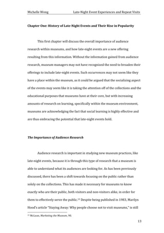 Michelle	
  Wong	
  	
  	
  	
  	
  	
  	
  	
  	
  	
  	
  	
  	
  	
  	
  	
  	
  	
  	
  	
  	
  	
  	
  	
  	
  	
  	
  	
  	
  	
  	
  	
  	
  	
  Late-­‐Night	
  Event	
  Experiences	
  and	
  Repeat	
  Visits	
  
	
   13	
  
Chapter	
  One:	
  History	
  of	
  Late-­‐Night	
  Events	
  and	
  Their	
  Rise	
  in	
  Popularity	
  
	
  
	
   This	
  first	
  chapter	
  will	
  discuss	
  the	
  overall	
  importance	
  of	
  audience	
  
research	
  within	
  museums,	
  and	
  how	
  late-­‐night	
  events	
  are	
  a	
  new	
  offering	
  
resulting	
  from	
  this	
  information.	
  Without	
  the	
  information	
  gained	
  from	
  audience	
  
research,	
  museum	
  managers	
  may	
  not	
  have	
  recognized	
  the	
  need	
  to	
  broaden	
  their	
  
offerings	
  to	
  include	
  late-­‐night	
  events.	
  Such	
  occurrences	
  may	
  not	
  seem	
  like	
  they	
  
have	
  a	
  place	
  within	
  the	
  museum,	
  as	
  it	
  could	
  be	
  argued	
  that	
  the	
  socializing	
  aspect	
  
of	
  the	
  events	
  may	
  seem	
  like	
  it	
  is	
  taking	
  the	
  attention	
  off	
  of	
  the	
  collections	
  and	
  the	
  
educational	
  purposes	
  that	
  museums	
  have	
  at	
  their	
  core,	
  but	
  with	
  increasing	
  
amounts	
  of	
  research	
  on	
  learning,	
  specifically	
  within	
  the	
  museum	
  environment,	
  
museums	
  are	
  acknowledging	
  the	
  fact	
  that	
  social	
  learning	
  is	
  highly	
  effective	
  and	
  
are	
  thus	
  embracing	
  the	
  potential	
  that	
  late-­‐night	
  events	
  hold.	
  	
  
	
  
The	
  Importance	
  of	
  Audience	
  Research	
  
	
  
	
   Audience	
  research	
  is	
  important	
  in	
  studying	
  new	
  museum	
  practices,	
  like	
  
late-­‐night	
  events,	
  because	
  it	
  is	
  through	
  this	
  type	
  of	
  research	
  that	
  a	
  museum	
  is	
  
able	
  to	
  understand	
  what	
  its	
  audiences	
  are	
  looking	
  for.	
  As	
  has	
  been	
  previously	
  
discussed,	
  there	
  has	
  been	
  a	
  shift	
  towards	
  focusing	
  on	
  the	
  public	
  rather	
  than	
  
solely	
  on	
  the	
  collections.	
  This	
  has	
  made	
  it	
  necessary	
  for	
  museums	
  to	
  know	
  
exactly	
  who	
  are	
  their	
  public,	
  both	
  visitors	
  and	
  non-­‐visitors	
  alike,	
  in	
  order	
  for	
  
them	
  to	
  effectively	
  serve	
  the	
  public.15	
  Despite	
  being	
  published	
  in	
  1983,	
  Marilyn	
  
Hood’s	
  article	
  “Staying	
  Away:	
  Why	
  people	
  choose	
  not	
  to	
  visit	
  museums,”	
  is	
  still	
  
	
  	
  	
  	
  	
  	
  	
  	
  	
  	
  	
  	
  	
  	
  	
  	
  	
  	
  	
  	
  	
  	
  	
  	
  	
  	
  	
  	
  	
  	
  	
  	
  	
  	
  	
  	
  	
  	
  	
  	
  	
  	
  	
  	
  	
  	
  	
  	
  	
  	
  	
  	
  	
  	
  	
  	
  
15	
  McLean,	
  Marketing	
  the	
  Museum,	
  90.	
  
 