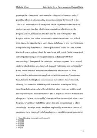 Michelle	
  Wong	
  	
  	
  	
  	
  	
  	
  	
  	
  	
  	
  	
  	
  	
  	
  	
  	
  	
  	
  	
  	
  	
  	
  	
  	
  	
  	
  	
  	
  	
  	
  	
  	
  	
  Late-­‐Night	
  Event	
  Experiences	
  and	
  Repeat	
  Visits	
  
	
   14	
  
proving	
  to	
  be	
  relevant	
  and	
  continues	
  to	
  be	
  referenced	
  in	
  literature	
  today,16	
  
providing	
  a	
  basis	
  to	
  understanding	
  museum	
  audiences.	
  Her	
  research	
  at	
  the	
  
Toledo	
  Art	
  Museum	
  found	
  that	
  the	
  public	
  can	
  be	
  segmented	
  into	
  three	
  distinct	
  
audience	
  groups,	
  based	
  on	
  what	
  leisure	
  aspects	
  they	
  value	
  the	
  most:	
  the	
  
frequent	
  visitors,	
  the	
  occasional	
  visitors	
  and	
  the	
  non-­‐participants.17	
  The	
  
frequent	
  visitors,	
  that	
  visited	
  museums	
  more	
  than	
  three	
  times	
  a	
  year,	
  valued	
  
most	
  having	
  the	
  opportunity	
  to	
  learn,	
  having	
  a	
  challenge	
  of	
  new	
  experiences	
  and	
  
doing	
  something	
  worthwhile.18	
  The	
  non-­‐participants	
  valued	
  the	
  three	
  aspects	
  
that	
  the	
  frequent	
  visitors	
  valued	
  the	
  least:	
  being	
  with	
  people	
  (social	
  interaction),	
  
actively	
  participating	
  and	
  feeling	
  comfortable	
  and	
  at	
  ease	
  with	
  their	
  
surroundings.19	
  As	
  expected,	
  the	
  last	
  distinct	
  audience	
  segment,	
  the	
  occasional	
  
visitors,	
  valued	
  similar	
  aspects	
  as	
  both	
  frequent	
  visitors	
  and	
  non-­‐participants.20	
  
Based	
  on	
  her	
  research,	
  museums	
  are	
  able	
  to	
  form	
  a	
  foundation	
  for	
  their	
  
understanding	
  as	
  to	
  why	
  some	
  people	
  do	
  not	
  visit	
  the	
  museum.	
  Two	
  decades	
  
later,	
  Falk	
  and	
  Dierking	
  have	
  found	
  evidence	
  that	
  furthers	
  Hood’s	
  research,	
  
showing	
  that	
  more	
  than	
  half	
  of	
  the	
  public	
  now	
  values	
  learning	
  and	
  doing	
  
something	
  challenging	
  and	
  worthwhile	
  in	
  their	
  leisure	
  time,	
  not	
  just	
  the	
  small	
  
minority	
  of	
  frequent	
  museum	
  visitors.21	
  This	
  is	
  important	
  because	
  it	
  reflects	
  the	
  
change	
  over	
  the	
  years	
  in	
  the	
  public’s	
  desires	
  and	
  how	
  they	
  see	
  their	
  leisure	
  time.	
  
People	
  now	
  want	
  more	
  out	
  of	
  their	
  leisure	
  time	
  and	
  museums	
  need	
  to	
  adapt	
  
accordingly.	
  Late-­‐night	
  events	
  have	
  been	
  employed	
  by	
  museums	
  as	
  a	
  means	
  of	
  
addressing	
  these	
  changes.	
  Psychological	
  access	
  is	
  one	
  of	
  the	
  main	
  arguments	
  for	
  
	
  	
  	
  	
  	
  	
  	
  	
  	
  	
  	
  	
  	
  	
  	
  	
  	
  	
  	
  	
  	
  	
  	
  	
  	
  	
  	
  	
  	
  	
  	
  	
  	
  	
  	
  	
  	
  	
  	
  	
  	
  	
  	
  	
  	
  	
  	
  	
  	
  	
  	
  	
  	
  	
  	
  	
  
16	
  Falk	
  and	
  Dierking,	
  Learning	
  From	
  Museums,	
  73	
  
17	
  Ibid,	
  151.	
  
18	
  Ibid,	
  153.	
  
19	
  Ibid,	
  153.	
  
20	
  Ibid,	
  154.	
  
21	
  Ibid,	
  73.	
  
 