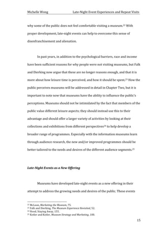 Michelle	
  Wong	
  	
  	
  	
  	
  	
  	
  	
  	
  	
  	
  	
  	
  	
  	
  	
  	
  	
  	
  	
  	
  	
  	
  	
  	
  	
  	
  	
  	
  	
  	
  	
  	
  	
  Late-­‐Night	
  Event	
  Experiences	
  and	
  Repeat	
  Visits	
  
	
   15	
  
why	
  some	
  of	
  the	
  public	
  does	
  not	
  feel	
  comfortable	
  visiting	
  a	
  museum.22	
  With	
  
proper	
  development,	
  late-­‐night	
  events	
  can	
  help	
  to	
  overcome	
  this	
  sense	
  of	
  
disenfranchisement	
  and	
  alienation.	
  
	
  
	
   In	
  past	
  years,	
  in	
  addition	
  to	
  the	
  psychological	
  barriers,	
  race	
  and	
  income	
  
have	
  been	
  sufficient	
  reasons	
  for	
  why	
  people	
  were	
  not	
  visiting	
  museums,	
  but	
  Falk	
  
and	
  Dierking	
  now	
  argue	
  that	
  these	
  are	
  no	
  longer	
  reasons	
  enough,	
  and	
  that	
  it	
  is	
  
more	
  about	
  how	
  leisure	
  time	
  is	
  perceived,	
  and	
  how	
  it	
  should	
  be	
  spent.23	
  How	
  the	
  
public	
  perceives	
  museums	
  will	
  be	
  addressed	
  in	
  detail	
  in	
  Chapter	
  Two,	
  but	
  it	
  is	
  
important	
  to	
  note	
  now	
  that	
  museums	
  have	
  the	
  ability	
  to	
  influence	
  the	
  public’s	
  
perceptions.	
  Museums	
  should	
  not	
  be	
  intimidated	
  by	
  the	
  fact	
  that	
  members	
  of	
  the	
  
public	
  value	
  different	
  leisure	
  aspects;	
  they	
  should	
  instead	
  use	
  this	
  to	
  their	
  
advantage	
  and	
  should	
  offer	
  a	
  larger	
  variety	
  of	
  activities	
  by	
  looking	
  at	
  their	
  
collections	
  and	
  exhibitions	
  from	
  different	
  perspectives24	
  to	
  help	
  develop	
  a	
  
broader	
  range	
  of	
  programmes.	
  Especially	
  with	
  the	
  information	
  museums	
  learn	
  
through	
  audience	
  research,	
  the	
  new	
  and/or	
  improved	
  programmes	
  should	
  be	
  
better	
  tailored	
  to	
  the	
  needs	
  and	
  desires	
  of	
  the	
  different	
  audience	
  segments.25	
  
	
  
Late-­‐Night	
  Events	
  as	
  a	
  New	
  Offering	
  
	
  
	
   Museums	
  have	
  developed	
  late-­‐night	
  events	
  as	
  a	
  new	
  offering	
  in	
  their	
  
attempt	
  to	
  address	
  the	
  growing	
  needs	
  and	
  desires	
  of	
  the	
  public.	
  These	
  events	
  
	
  	
  	
  	
  	
  	
  	
  	
  	
  	
  	
  	
  	
  	
  	
  	
  	
  	
  	
  	
  	
  	
  	
  	
  	
  	
  	
  	
  	
  	
  	
  	
  	
  	
  	
  	
  	
  	
  	
  	
  	
  	
  	
  	
  	
  	
  	
  	
  	
  	
  	
  	
  	
  	
  	
  	
  
22	
  McLean,	
  Marketing	
  the	
  Museum,	
  75.	
  
23	
  Falk	
  and	
  Dierking,	
  The	
  Museum	
  Experience	
  Revisited,	
  52.	
  
24	
  Hood,	
  Staying	
  Away,	
  155.	
  
25	
  Kotler	
  and	
  Kotler,	
  Museum	
  Strategy	
  and	
  Marketing,	
  100.	
  
 