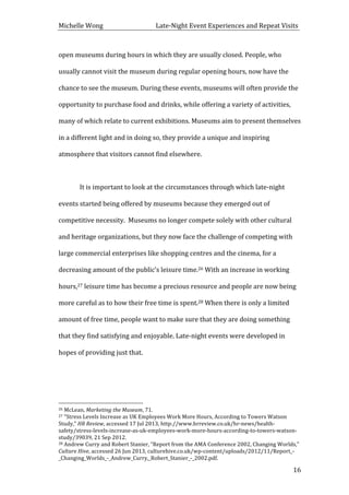 Michelle	
  Wong	
  	
  	
  	
  	
  	
  	
  	
  	
  	
  	
  	
  	
  	
  	
  	
  	
  	
  	
  	
  	
  	
  	
  	
  	
  	
  	
  	
  	
  	
  	
  	
  	
  	
  Late-­‐Night	
  Event	
  Experiences	
  and	
  Repeat	
  Visits	
  
	
   16	
  
open	
  museums	
  during	
  hours	
  in	
  which	
  they	
  are	
  usually	
  closed.	
  People,	
  who	
  
usually	
  cannot	
  visit	
  the	
  museum	
  during	
  regular	
  opening	
  hours,	
  now	
  have	
  the	
  
chance	
  to	
  see	
  the	
  museum.	
  During	
  these	
  events,	
  museums	
  will	
  often	
  provide	
  the	
  
opportunity	
  to	
  purchase	
  food	
  and	
  drinks,	
  while	
  offering	
  a	
  variety	
  of	
  activities,	
  
many	
  of	
  which	
  relate	
  to	
  current	
  exhibitions.	
  Museums	
  aim	
  to	
  present	
  themselves	
  
in	
  a	
  different	
  light	
  and	
  in	
  doing	
  so,	
  they	
  provide	
  a	
  unique	
  and	
  inspiring	
  
atmosphere	
  that	
  visitors	
  cannot	
  find	
  elsewhere.	
  	
  
	
  
It	
  is	
  important	
  to	
  look	
  at	
  the	
  circumstances	
  through	
  which	
  late-­‐night	
  
events	
  started	
  being	
  offered	
  by	
  museums	
  because	
  they	
  emerged	
  out	
  of	
  
competitive	
  necessity.	
  	
  Museums	
  no	
  longer	
  compete	
  solely	
  with	
  other	
  cultural	
  
and	
  heritage	
  organizations,	
  but	
  they	
  now	
  face	
  the	
  challenge	
  of	
  competing	
  with	
  
large	
  commercial	
  enterprises	
  like	
  shopping	
  centres	
  and	
  the	
  cinema,	
  for	
  a	
  
decreasing	
  amount	
  of	
  the	
  public’s	
  leisure	
  time.26	
  With	
  an	
  increase	
  in	
  working	
  
hours,27	
  leisure	
  time	
  has	
  become	
  a	
  precious	
  resource	
  and	
  people	
  are	
  now	
  being	
  
more	
  careful	
  as	
  to	
  how	
  their	
  free	
  time	
  is	
  spent.28	
  When	
  there	
  is	
  only	
  a	
  limited	
  
amount	
  of	
  free	
  time,	
  people	
  want	
  to	
  make	
  sure	
  that	
  they	
  are	
  doing	
  something	
  
that	
  they	
  find	
  satisfying	
  and	
  enjoyable.	
  Late-­‐night	
  events	
  were	
  developed	
  in	
  
hopes	
  of	
  providing	
  just	
  that.	
  
	
  
	
  	
  	
  	
  	
  	
  	
  	
  	
  	
  	
  	
  	
  	
  	
  	
  	
  	
  	
  	
  	
  	
  	
  	
  	
  	
  	
  	
  	
  	
  	
  	
  	
  	
  	
  	
  	
  	
  	
  	
  	
  	
  	
  	
  	
  	
  	
  	
  	
  	
  	
  	
  	
  	
  	
  	
  
26	
  McLean,	
  Marketing	
  the	
  Museum,	
  71.	
  
27	
  “Stress	
  Levels	
  Increase	
  as	
  UK	
  Employees	
  Work	
  More	
  Hours,	
  According	
  to	
  Towers	
  Watson	
  
Study,”	
  HR	
  Review,	
  accessed	
  17	
  Jul	
  2013,	
  http://www.hrreview.co.uk/hr-­‐news/health-­‐
safety/stress-­‐levels-­‐increase-­‐as-­‐uk-­‐employees-­‐work-­‐more-­‐hours-­‐according-­‐to-­‐towers-­‐watson-­‐
study/39039,	
  21	
  Sep	
  2012.	
  
28	
  Andrew	
  Curry	
  and	
  Robert	
  Stanier,	
  “Report	
  from	
  the	
  AMA	
  Conference	
  2002,	
  Changing	
  Worlds,”	
  
Culture	
  Hive,	
  accessed	
  26	
  Jun	
  2013,	
  culturehive.co.uk/wp-­‐content/uploads/2012/11/Report_-­‐
_Changing_Worlds_-­‐_Andrew_Curry,_Robert_Stanier_-­‐_2002.pdf.	
  
 