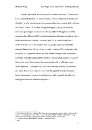 Michelle	
  Wong	
  	
  	
  	
  	
  	
  	
  	
  	
  	
  	
  	
  	
  	
  	
  	
  	
  	
  	
  	
  	
  	
  	
  	
  	
  	
  	
  	
  	
  	
  	
  	
  	
  	
  Late-­‐Night	
  Event	
  Experiences	
  and	
  Repeat	
  Visits	
  
	
   17	
  
In	
  today’s	
  world	
  of	
  “absolute	
  abundance	
  in	
  entertainment,”29	
  consumers	
  
have	
  an	
  unlimited	
  number	
  of	
  leisure	
  choices	
  to	
  choose	
  from,	
  but	
  museums	
  have	
  
the	
  ability	
  to	
  offer	
  something,	
  which	
  commercial	
  ventures	
  cannot.	
  Andrew	
  Curry	
  
and	
  Robert	
  Stanier	
  call	
  this	
  the	
  “disappointing	
  gap,”	
  the	
  gap	
  between	
  the	
  
increased	
  spending	
  on	
  leisure	
  and	
  the	
  decreased	
  level	
  of	
  happiness	
  that	
  the	
  
commercial	
  world	
  cannot	
  fill	
  because	
  they	
  are	
  not	
  willing	
  to	
  release	
  their	
  control	
  
over	
  the	
  consumers.30	
  When	
  a	
  consumer	
  goes	
  to	
  the	
  cinema,	
  they	
  have	
  a	
  
controlled	
  response	
  to	
  the	
  film	
  that	
  they	
  are	
  going	
  to	
  see	
  because	
  the	
  film	
  
company	
  has	
  structured	
  it	
  to	
  extract	
  a	
  certain	
  response.	
  When	
  visitors	
  go	
  into	
  
museums,	
  the	
  responses	
  are	
  uncontrolled	
  and	
  thus	
  unique	
  to	
  each	
  individual.	
  
Eric	
  Kuhn	
  makes	
  the	
  argument	
  that	
  it	
  is	
  these	
  uncontrolled	
  responses	
  that	
  give	
  
the	
  arts	
  the	
  upper	
  hand	
  against	
  the	
  commercial	
  world.	
  In	
  a	
  Maslow-­‐esque	
  
analysis	
  (Figure	
  1),	
  he	
  argues	
  that,	
  with	
  the	
  increasing	
  maturity	
  of	
  customers	
  
and	
  cities,	
  desires	
  move	
  from	
  food	
  to	
  retail	
  through	
  to	
  leisure	
  then	
  culture.	
  
Lastly,	
  desires	
  move	
  onward	
  to	
  enlightenment,	
  which	
  can	
  only	
  be	
  achieved	
  
through	
  uncontrolled	
  audience	
  responses.31	
  
	
  
	
  	
  	
  	
  	
  	
  	
  	
  	
  	
  	
  	
  	
  	
  	
  	
  	
  	
  	
  	
  	
  	
  	
  	
  	
  	
  	
  	
  	
  	
  	
  	
  	
  	
  	
  	
  	
  	
  	
  	
  	
  	
  	
  	
  	
  	
  	
  	
  	
  	
  	
  	
  	
  	
  	
  	
  
29	
  Mike	
  Masnick,	
  “The	
  Sky	
  Is	
  Rising:	
  The	
  Entertainment	
  Industry	
  Is	
  Large	
  &	
  Growing,”	
  techdirt,	
  
accessed	
  27	
  Jun	
  2013,	
  www.techdirt.com/articles/20120129/17272817580/sky-­‐is-­‐rising-­‐
entertainment-­‐industry-­‐is-­‐large-­‐growing-­‐not-­‐shrinking.shtml,	
  20	
  Jan	
  2012.	
  
30	
  Curry	
  and	
  Stanier,	
  Report	
  from	
  the	
  AMA	
  Conference	
  2002.	
  
31	
  Ibid.	
  
 