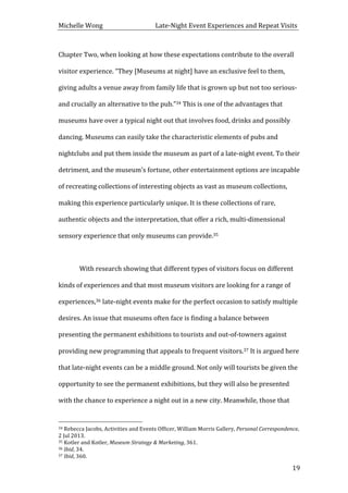 Michelle	
  Wong	
  	
  	
  	
  	
  	
  	
  	
  	
  	
  	
  	
  	
  	
  	
  	
  	
  	
  	
  	
  	
  	
  	
  	
  	
  	
  	
  	
  	
  	
  	
  	
  	
  	
  Late-­‐Night	
  Event	
  Experiences	
  and	
  Repeat	
  Visits	
  
	
   19	
  
Chapter	
  Two,	
  when	
  looking	
  at	
  how	
  these	
  expectations	
  contribute	
  to	
  the	
  overall	
  
visitor	
  experience.	
  “They	
  [Museums	
  at	
  night]	
  have	
  an	
  exclusive	
  feel	
  to	
  them,	
  
giving	
  adults	
  a	
  venue	
  away	
  from	
  family	
  life	
  that	
  is	
  grown	
  up	
  but	
  not	
  too	
  serious-­‐	
  
and	
  crucially	
  an	
  alternative	
  to	
  the	
  pub.”34	
  This	
  is	
  one	
  of	
  the	
  advantages	
  that	
  
museums	
  have	
  over	
  a	
  typical	
  night	
  out	
  that	
  involves	
  food,	
  drinks	
  and	
  possibly	
  
dancing.	
  Museums	
  can	
  easily	
  take	
  the	
  characteristic	
  elements	
  of	
  pubs	
  and	
  
nightclubs	
  and	
  put	
  them	
  inside	
  the	
  museum	
  as	
  part	
  of	
  a	
  late-­‐night	
  event.	
  To	
  their	
  
detriment,	
  and	
  the	
  museum’s	
  fortune,	
  other	
  entertainment	
  options	
  are	
  incapable	
  
of	
  recreating	
  collections	
  of	
  interesting	
  objects	
  as	
  vast	
  as	
  museum	
  collections,	
  
making	
  this	
  experience	
  particularly	
  unique.	
  It	
  is	
  these	
  collections	
  of	
  rare,	
  
authentic	
  objects	
  and	
  the	
  interpretation,	
  that	
  offer	
  a	
  rich,	
  multi-­‐dimensional	
  
sensory	
  experience	
  that	
  only	
  museums	
  can	
  provide.35	
  	
  
	
  
With	
  research	
  showing	
  that	
  different	
  types	
  of	
  visitors	
  focus	
  on	
  different	
  
kinds	
  of	
  experiences	
  and	
  that	
  most	
  museum	
  visitors	
  are	
  looking	
  for	
  a	
  range	
  of	
  
experiences,36	
  late-­‐night	
  events	
  make	
  for	
  the	
  perfect	
  occasion	
  to	
  satisfy	
  multiple	
  
desires.	
  An	
  issue	
  that	
  museums	
  often	
  face	
  is	
  finding	
  a	
  balance	
  between	
  
presenting	
  the	
  permanent	
  exhibitions	
  to	
  tourists	
  and	
  out-­‐of-­‐towners	
  against	
  
providing	
  new	
  programming	
  that	
  appeals	
  to	
  frequent	
  visitors.37	
  It	
  is	
  argued	
  here	
  
that	
  late-­‐night	
  events	
  can	
  be	
  a	
  middle	
  ground.	
  Not	
  only	
  will	
  tourists	
  be	
  given	
  the	
  
opportunity	
  to	
  see	
  the	
  permanent	
  exhibitions,	
  but	
  they	
  will	
  also	
  be	
  presented	
  
with	
  the	
  chance	
  to	
  experience	
  a	
  night	
  out	
  in	
  a	
  new	
  city.	
  Meanwhile,	
  those	
  that	
  
	
  	
  	
  	
  	
  	
  	
  	
  	
  	
  	
  	
  	
  	
  	
  	
  	
  	
  	
  	
  	
  	
  	
  	
  	
  	
  	
  	
  	
  	
  	
  	
  	
  	
  	
  	
  	
  	
  	
  	
  	
  	
  	
  	
  	
  	
  	
  	
  	
  	
  	
  	
  	
  	
  	
  	
  
34	
  Rebecca	
  Jacobs,	
  Activities	
  and	
  Events	
  Officer,	
  William	
  Morris	
  Gallery,	
  Personal	
  Correspondence,	
  
2	
  Jul	
  2013.	
  
35	
  Kotler	
  and	
  Kotler,	
  Museum	
  Strategy	
  &	
  Marketing,	
  361.	
  
36	
  Ibid,	
  34.	
  
37	
  Ibid,	
  360.	
  
 