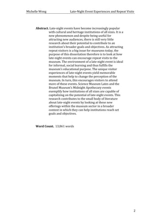 Michelle	
  Wong	
  	
  	
  	
  	
  	
  	
  	
  	
  	
  	
  	
  	
  	
  	
  	
  	
  	
  	
  	
  	
  	
  	
  	
  	
  	
  	
  	
  	
  	
  	
  	
  	
  	
  Late-­‐Night	
  Event	
  Experiences	
  and	
  Repeat	
  Visits	
  
	
   2	
  
	
  
Abstract.	
  Late-­‐night	
  events	
  have	
  become	
  increasingly	
  popular	
  
with	
  cultural	
  and	
  heritage	
  institutions	
  of	
  all	
  sizes.	
  It	
  is	
  a	
  
new	
  phenomenon	
  and	
  despite	
  being	
  useful	
  for	
  
attracting	
  new	
  audiences,	
  there	
  is	
  still	
  very	
  little	
  
research	
  about	
  their	
  potential	
  to	
  contribute	
  to	
  an	
  
institution’s	
  broader	
  goals	
  and	
  objectives.	
  As	
  attracting	
  
repeat	
  visitors	
  is	
  a	
  big	
  issue	
  for	
  museums	
  today,	
  the	
  
purpose	
  of	
  this	
  dissertation	
  therefore	
  is	
  to	
  look	
  at	
  how	
  
late-­‐night	
  events	
  can	
  encourage	
  repeat	
  visits	
  to	
  the	
  
museum.	
  The	
  environment	
  of	
  a	
  late-­‐night	
  event	
  is	
  ideal	
  
for	
  informal,	
  social	
  learning	
  and	
  thus	
  fulfills	
  the	
  
museum’s	
  educational	
  purpose.	
  The	
  unique	
  visitor	
  
experiences	
  of	
  late-­‐night	
  events	
  yield	
  memorable	
  
moments	
  that	
  help	
  to	
  change	
  the	
  perception	
  of	
  the	
  
museum.	
  In	
  turn,	
  this	
  encourages	
  visitors	
  to	
  attend	
  
more	
  of	
  these	
  events.	
  Science	
  Museum	
  Lates	
  and	
  the	
  
Brunel	
  Museum’s	
  Midnight	
  Apothecary	
  events	
  
exemplify	
  how	
  institutions	
  of	
  all	
  sizes	
  are	
  capable	
  of	
  
capitalizing	
  on	
  the	
  potential	
  of	
  late-­‐night	
  events.	
  This	
  
research	
  contributes	
  to	
  the	
  small	
  body	
  of	
  literature	
  
about	
  late-­‐night	
  events	
  by	
  looking	
  at	
  these	
  new	
  
offerings	
  within	
  the	
  museum	
  sector	
  in	
  a	
  broader	
  
context	
  in	
  which	
  they	
  can	
  help	
  institutions	
  reach	
  set	
  
goals	
  and	
  objectives.	
  
	
  
	
  
Word	
  Count.	
  	
  13,861	
  words	
  
	
  
	
  
	
  
	
  
	
  
	
  
	
  
	
  
	
  
	
  
	
  
	
  
	
  
	
  
	
  
	
  
	
  
	
  
 